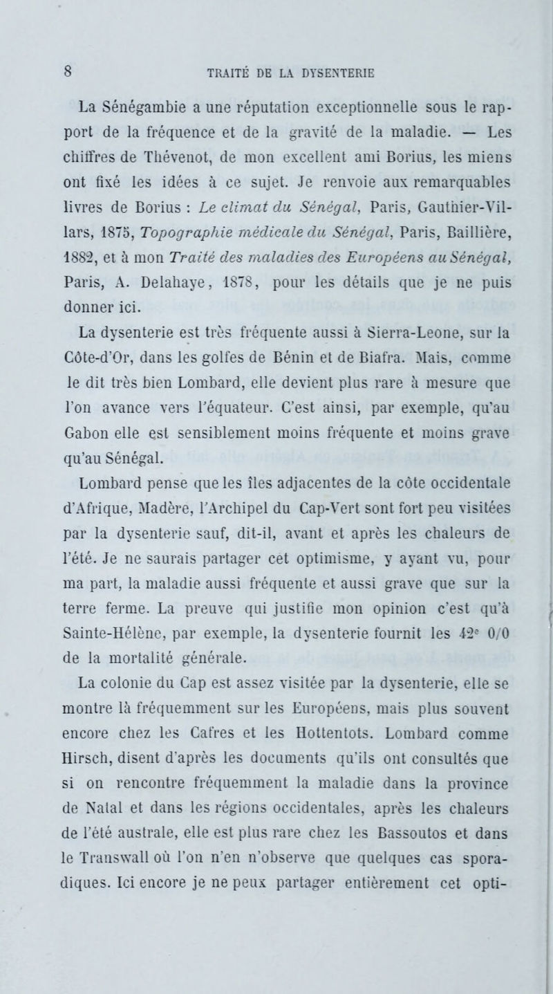 La Sénégambie a une réputation exceptionnelle sous le rap- port de la fréquence et de la gravité de la maladie. — Les chitfres de Tliévenot, de mon excellent ami Borius, les miens ont fixé les idées à ce sujet. Je renvoie aux remarquables livres de Borius : Le climat du Sénégal, Paris, Gauthier-Vil- lars, 1875, Topographie médicale du Sénégal, Paris, Baillière, 188:2, et à mon Traité des maladies des Européens au Sénégal, Paris, A. Delahaye, 1878, pour les détails que je ne puis donner ici. La dysenterie est très fréquente aussi à Sierra-Leone, sur la Côte-d’Or, dans les golfes de Bénin et de Biafra. Mais, comme le dit très bien Lombard, elle devient plus rare à mesure que l’on avance vers Péquateur. C’est ainsi, par exemple, qu’au Gabon elle est sensiblement moins fréquente et moins grave qu’au Sénégal. Lombard pense que les îles adjacentes de la côte occidentale d’Afrique, Madère, rArchipel du Cap-Vert sont fort peu visitées par la dysenterie sauf, dit-il, avant et après les chaleurs de l’été. Je ne saurais partager cet optimisme, y ayant vu, pour ma part, la maladie aussi fréquente et aussi grave que sur la terre ferme. La preuve qui justifie mon opinion c’est qu’à Sainte-Hélène, par exemple, la dysenterie fournit les i:2^ 0/0 de la mortalité générale. La colonie du Cap est assez visitée par la dysenterie, elle se montre là fréquemment sur les Européens, mais plus souvent encore chez les Cafres et les Hottentots. Lombard comme Hirsch, disent d'après les documents qu’ils ont consultés que si on rencontre fréquemment la maladie dans la province de Natal et dans les régions occidentales, après les chaleurs de l’été australe, elle est plus rare chez les Bassoutos et dans le Transwall où l’on n’en n’observe que quelques cas spora- diques. Ici encore je ne peux partager entièrement cet opti-