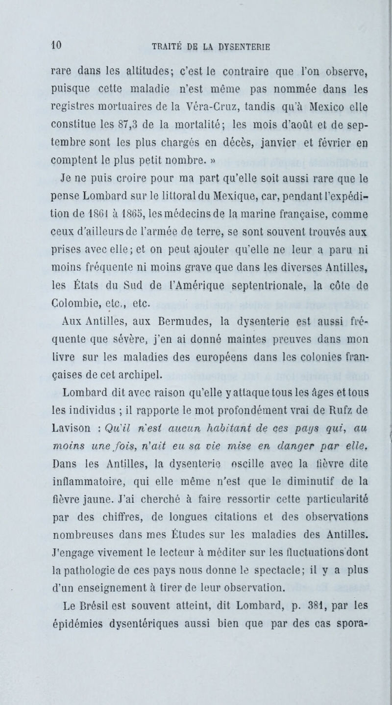 rare dans les altitudes; c’est le contraire que l’on observe, puisque cette maladie n’est même pas nommée dans les registres mortuaires de la Véra-Cruz, tandis qu’à Mexico elle constitue les 87,3 de la mortalité; les mois d’août et de sep- tembre sont les plus chargés en décès, janvier et février en comptent le plus petit nombre. » Je ne puis croire pour ma part qu’elle soit aussi rare que le pense Lombard sur le littoral du Mexique, car, pendant l’expédi- tion de 1861 à 1865, lesmédecinsde la marine française, comme ceux d’ailleurs de l’armée de terre, se sont souvent trouvés aux prises avec elle; et on peut ajouter qu’elle ne leur a paru ni moins fréquente ni moins grave que dans les diverses Antilles, les États du Sud de l’Amérique septentrionale, la côte de Colombie, etc., etc. Aux Antilles, aux Bermudes, la dysenterie est aussi fré- quente que sévère, j’en ai donné maintes preuves dans mon livre sur les maladies des européens dans les colonies fran- çaises de cet archipel. Lombard dit avec raison qu’elle y attaque tous les âges et tous les individus ; il rapporte le mot profondément vrai de Rufz de Lavison : Qu'il nesi aucun habitant de ces pays qui, au moins une fois, n'ait eu sa vie mise en danger par elle, Dans les Antilles, la dysenterie oscille avec la lièvre dite inflammatoire, qui elle même n’est que le diminutif de la fièvre jaune. J’ai cherché à faire ressortir cette particularité par des chiffres, de longues citations et des observations nombreuses dans mes Études sur les maladies des Antilles. J’engage vivement le lecteur à méditer sur les fluctuations'dont la pathologie de ces pays nous donne le spectacle; il y a plus d’un enseignement à tirer de leur observation. Le Brésil est souvent atteint, dit Lombard, p. 381, par les épidémies dysentériques aussi bien que par des cas spora-