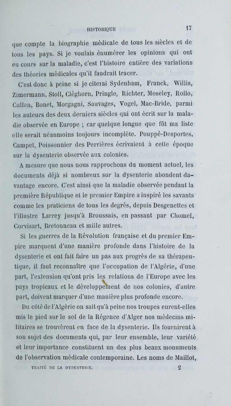 que compte la biographie médicale de tous les siècles et de tous les pays. Si je voulais énumérer les opinions qui ont eu cours sur la maladie, c’est l’histoire entière des variations des théories médicales qu’il faudrait tracer. C’est donc à peine si je citerai Sydenham, Franck, Willis, Zimermann, Stoll, Cléghorn, Pringle, Richter, Moseley, Rollo, Cullen, Bonet, Morgagni, Sauvages, Vogel, Mac-Bride, parmi les auteurs des deux derniers siècles qui ont écrit sur la mala- die observée en Europe ; car quelque longue que fût ma liste elle serait néanmoins toujours incomplète. Pouppé-Desportes, Gampet, Poissonnier des Perrières écrivaient à cette époque sur la dysenterie observée aux colonies. A mesure que nous nous rapprochons du moment actuel, les documents déjà si nombreux sur la dysenterie abondent da- vantage encore. C’est ainsi que la maladie observée pendant la première République et le premier Empire a inspiré les savants comme les praticiens de tous les degrés, depuis Desgenetles et l’illustre Larrey jusqu’à Broussais, en passant par Chomel, Corvisart, Bretonneau et mille autres. Si les guerres de la Révolution française et du premier Em- pire marquent d’une manière profonde dans l’histoire de la dysenterie et ont fait faire un pas aux progrès de sa thérapeu- tique, il faut reconnaître que l’occupation de l’Algérie, d’une part, l’extension qu’ont pris les relations de l’Europe avec les pays tropicaux et le développètnent de nos colonies, d’autre part, doivent marquer d’une manière plus profonde encore. Du côté de l’Algérie on sait qu’à peine nos troupes eurent-elles mis le pied sur le sol de la Régence d’Alger nos médecins mi- litaires se trouvèrent en face de la dysenterie. Ils fournirent à son sujet des documents qui, par leur ensemble, leur variété et leur importance constituent un des plus beaux monuments de l’observation médicale contemporaine. Les noms de Maillot, 2 TRAITÉ DE LA DYSENTERIE.