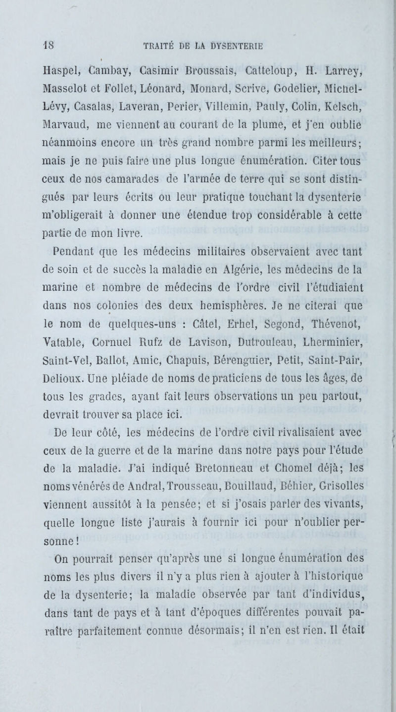 Haspel, Cambay, Casimir Broussais, Calteloup, H. Larrey, Masselot et Follet, Léonard, Monard, Scrive, Godelier, Micliel- Lévy, Casalas, Laveran, Perier, Villemin, Pauly, Colin, Kelscli, Marvaud, me viennent au courant de la plume, et j’en oublie néanmoins encore un très grand nombre parmi les meilleurs; mais je ne puis faire une plus longue énumération. Citer tous ceux de nos camarades de l’armée de terre qui se sont distin- gués par leurs écrits ou leur pratique touchant la dysenterie m’obligerait à donner une étendue trop considérable à cette partie de mon livre. Pendant que les médecins militaires observaient avec tant de soin et de succès la maladie en Algérie, les médecins de la marine et nombre de médecins de l'ordre civil l’étudiaient dans nos colonies des deux hémisphères. Je ne citerai que le nom de quelques-uns : Catel, Erhel, Segond, Thévenot, Valable, Cornuel Rufz de Lavison, Dutrouleau, Lherminier, Saint-Vel, Ballot, Amie, Chapuis, Bérengiiier, Petit, Saint-Pair, Delioux. Une pléiade de noms de praticiens de tous les âges, de tous les grades, ayant fait leurs observations un peu partout, devrait trouver sa place ici. De leur côté, les médecins de l’ordre civil rivalisaient avec ceux de la guerre et de la marine dans notre pays pour l’étude de la maladie. J’ai indiqué Bretonneau et Chomel déjà; les noms vénérés de Andral, Trousseau, Bouillaud, Béhier, Grisolles viennent aussitôt à la pensée; et si j’osais parler des vivants, quelle longue liste j’aurais à fournir ici pour n’oublier per- sonne ! On pourrait penser qu’après une si longue énumération des noms les plus divers il n y a plus rien à ajouter à l’historique de la dysenterie; la maladie observée par tant d’individus, dans tant de pays et à tant d’époques différentes pouvait pa- raître parfaitement connue désormais; il n’en est rien. Il était