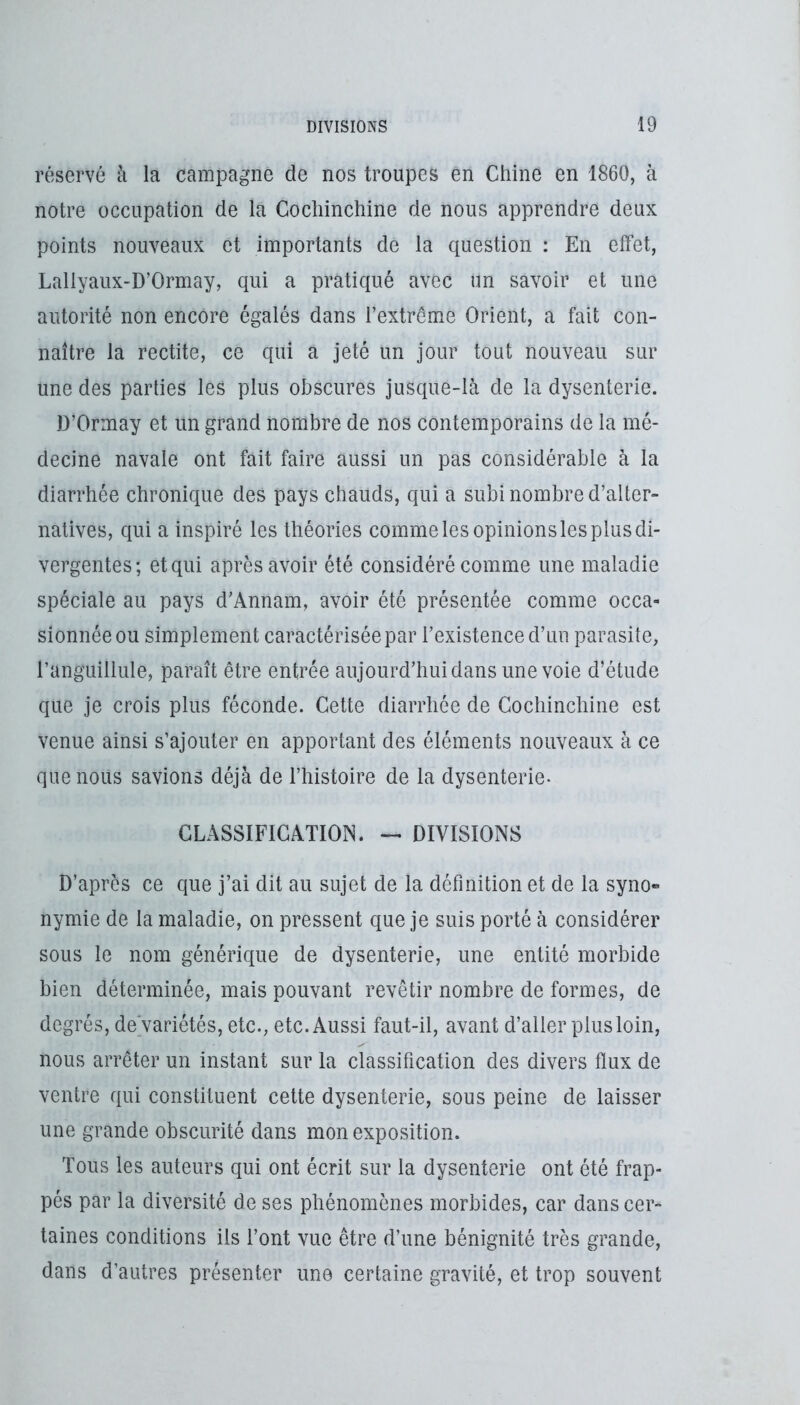 réservé à la campagne de nos troupes en Chine en 1860, à notre occupation de la Cocliinchine de nous apprendre deux points nouveaux et importants de la question : En effet, Lallyaux-D’Ormay, qui a pratiqué avec un savoir et une autorité non encore égalés dans l’extremm Orient, a fait con- naître la redite, ce qui a jeté un jour tout nouveau sur une des parties les plus obscures jusque-là de la dysenterie. D’Ormay et un grand nombre de nos contemporains de la mé- decine navale ont fait faire aussi un pas considérable à la diarrhée chronique des pays chauds, qui a subi nombre d’alter- natives, qui a inspiré les théories comme les opinions les plus di- vergentes; et qui après avoir été considéré comme une maladie spéciale au pays d’Annam, avoir été présentée comme occa- sionnée ou simplement caractérisée par l’existence d’uii parasite, l’anguillule, paraît être entrée aujourd’hui dans une voie d’étude que je crois plus féconde. Cette diarrhée de Cocliinchine est venue ainsi s’ajouter en apportant des éléments nouveaux à ce que nous savions déjà de l’histoire de la dysenterie- CLASSIFICATION. — DIVISIONS D’après ce que j’ai dit au sujet de la définition et de la syno- nymie de la maladie, on pressent que je suis porté à considérer sous le nom générique de dysenterie, une entité morbide bien déterminée, mais pouvant revêtir nombre de formes, de degrés, de'variétés, etc., etc. Aussi faut-il, avant d’aller plus loin, nous arrêter un instant sur la classification des divers flux de ventre qui constituent cette dysenterie, sous peine de laisser une grande obscurité dans mon exposition. Tous les auteurs qui ont écrit sur la dysenterie ont été frap- pés par la diversité de ses phénomènes morbides, car dans cer- taines conditions ils l’ont vue être d’une bénignité très grande, dans d’autres présenter une certaine gravité, et trop souvent