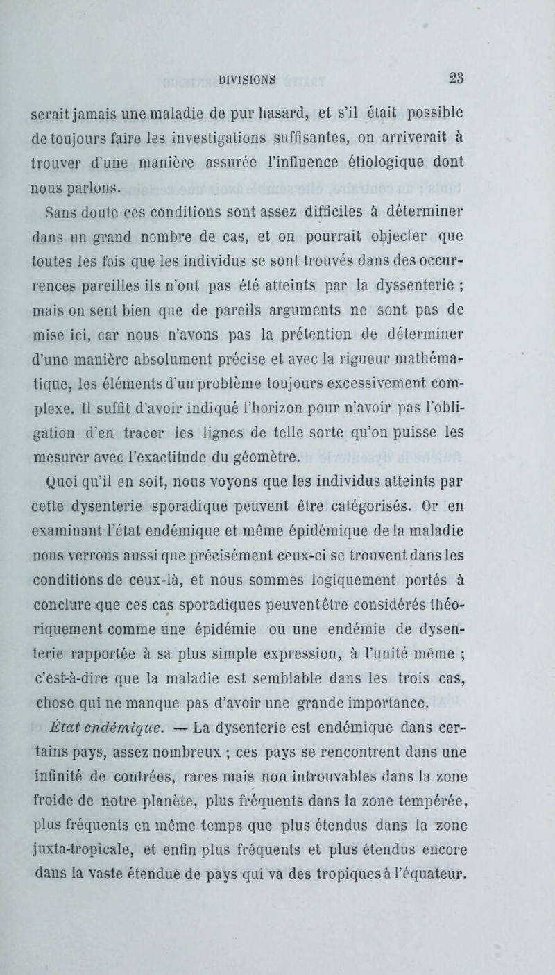 serait jamais une maladie de pur hasard, et s’il était possible de toujours faire les investigations suffisantes, on arriverait à trouver d’une manière assurée l’influence étiologique dont nous parlons. Sans doute ces conditions sont assez difficiles à déterminer dans un grand nombre de cas, et on pourrait objecter que toutes les fois que les individus se sont trouvés dans des occur- rences pareilles ils n’ont pas été atteints par la dyssenterie ; mais on sent bien que de pareils arguments ne sont pas de mise ici, car nous n’avons pas la prétention de déterminer d’une manière absolument précise et avec la rigueur mathéma- tique, les éléments d’un problème toujours excessivement com- plexe. Il suffit d’avoir indiqué l’horizon pour n’avoir pas l’obli- gation d’en tracer les lignes de telle sorte qu’on puisse les mesurer avec l’exactitude du géomètre. Quoi qu’il en soit, nous voyons que les individus atteints par cette dysenterie sporadique peuvent être catégorisés. Or en examinant l’état endémique et même épidémique de la maladie nous verrons aussi que précisément ceux-ci se trouvent dans les conditions de ceux-là, et nous sommes logiquement portés à conclure que ces cas sporadiques peuvent être considérés théo- riquement comme une épidémie ou une endémie de dysen- terie rapportée à sa plus simple expression, à l’unité même ; c’est-à-dire que la maladie est semblable dans les trois cas, chose qui ne manque pas d’avoir une grande importance. État endémique. La dysenterie est endémique dans cer- tains pays, assez nombreux ; ces pays se rencontrent dans une infinité de contrées, rares mais non introuvables dans la zone froide de notre planète, plus fréquents dans la zone tempérée, plus fréquents en même temps que plus étendus dans la zone juxta-tropicale, et enfin plus fréquents et plus étendus encore dans la vaste étendue de pays qui va des tropiques à l’équateur.