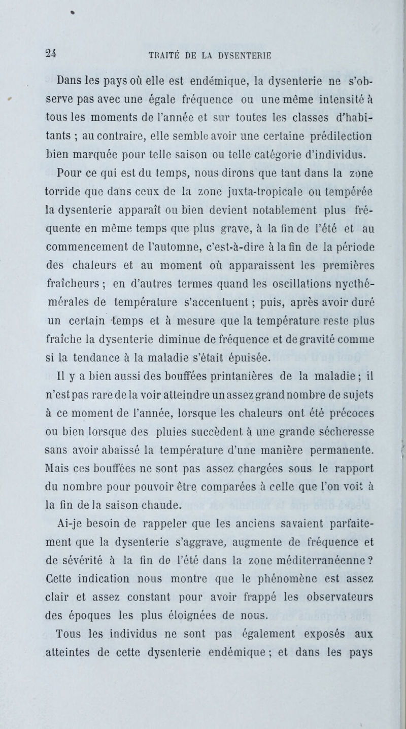 Dans les pays OÙ elle est endémique, la dysenterie ne s’ob- serve pas avec une égale fréquence ou une même intensité à tous les moments de l’année et sur toutes les classes d’habi- tants ; au contraire, elle semble avoir une certaine prédilection bien marquée pour telle saison ou telle catégorie d’individus. Pour ce qui est du temps, nous dirons que tant dans la zone torride que dans ceux de la zone juxta-lropicale ou tempérée la dysenterie apparaît ou bien devient notablement plus fré- quente en même temps que plus grave, à la fin de l’été et au commencement de l’automne, c’est-à-dire à la fin de la période des chaleurs et au moment où apparaissent les premières fraîcheurs ; en d’autres termes quand les oscillations nycthé- mérales de température s’accentuent ; puis, après avoir duré un certain -temps et à mesure que la température reste plus fraîche la dysenterie diminue de fréquence et de gravité comme si la tendance à la maladie s’était épuisée. Il y a bien aussi des bouffées printanières de la maladie ; il n’est pas rare de la voir atteindre un assez grand nombre de sujets à ce moment de l’année, lorsque les chaleurs ont été précoces ou bien lorsque des pluies succèdent à une grande sécheresse sans avoir abaissé la température d’une manière permanente. Mais ces bouffées ne sont pas assez chargées sous le rapport du nombre pour pouvoir être comparées à celle que l’on voit à la fin de la saison chaude. Ai-je besoin de rappeler que les anciens savaient parfaite- ment que la dysenterie s’aggrave, augmente de fréquence et de sévérité à la fin de l’été dans la zone méditerranéenne ? Cette indication nous montre que le phénomène est assez clair et assez constant pour avoir frappé les observateurs des époques les plus éloignées de nous. Tous les individus ne sont pas également exposés aux atteintes de cette dysenterie endémique ; et dans les pays