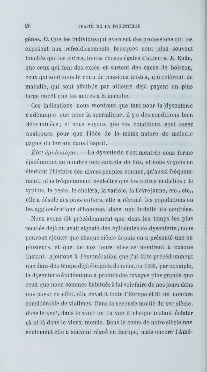 gènes. D. Que les individus qui exercent des professions qui les exposent aux refroidissements brusques sont plus souvent touchés que les autres, toutes choses égales d'ailleurs. E. Enfin, que ceux qui font des excès et surtout des excès de boisson, ceux qui sont sous le coup de passions tristes, qui relèvent de maladie, qui sont affaiblis par ailleurs déjà payent un plus large impôt que les autres à la maladie. Ces indications nous montrent que tant pour la ^dysenterie endémique que pour la sporadique, il y a des conditions bien déterminées ; et nous voyons que ces conditions sont assez analogues pour que l’idée de la même nature de maladie gagne du terrain dans l’esprit. État épidémique. — La dysenterie s’est montrée sous forme épidémique, un nombre incalculable de fois, et nous voyons en étudiant l’histoire des divers peuples connus, qu’aussi fréquem- ment, plus fréquemment peut-être que les autres maladies : le typhus, la peste, le choléra, la variole, la fièvrejaune, etc., etc., elle a désolé des pays entiers, elle a décimé les populations ou les agglomérations d’hommes dans une infinité de contrées. Nous avons dit précédemment que dans les temps les plus reculés déjà on avait signalé des épidémies de dysenterie; nous pouvons ajouter que chaque siècle depuis en a présenté une ou plusieurs, et que de nos jours elles se montrent à chaque instant. Ajoutons à l’énumération que j’ai faite précédemment que dans des temps déjà éloignés de nous, en 1538, par exemple, la dysenterie épidémique a produit des ravages plus grands que ceux que nous sommes habituésàlui voir faire de nos jours dans nos pays; en effet, elle envahit toute l’Europe et fit un nombre considérable de victimes. Dans la seconde moitié du xvr siècle, dans le xvii% dans le xviip on l’a vue à chaque instant éclater çà et là dans le vieux monde. Dans le cours de notre siècle non seulement elle a souvent régné en Europe, mais encore l’Amé-