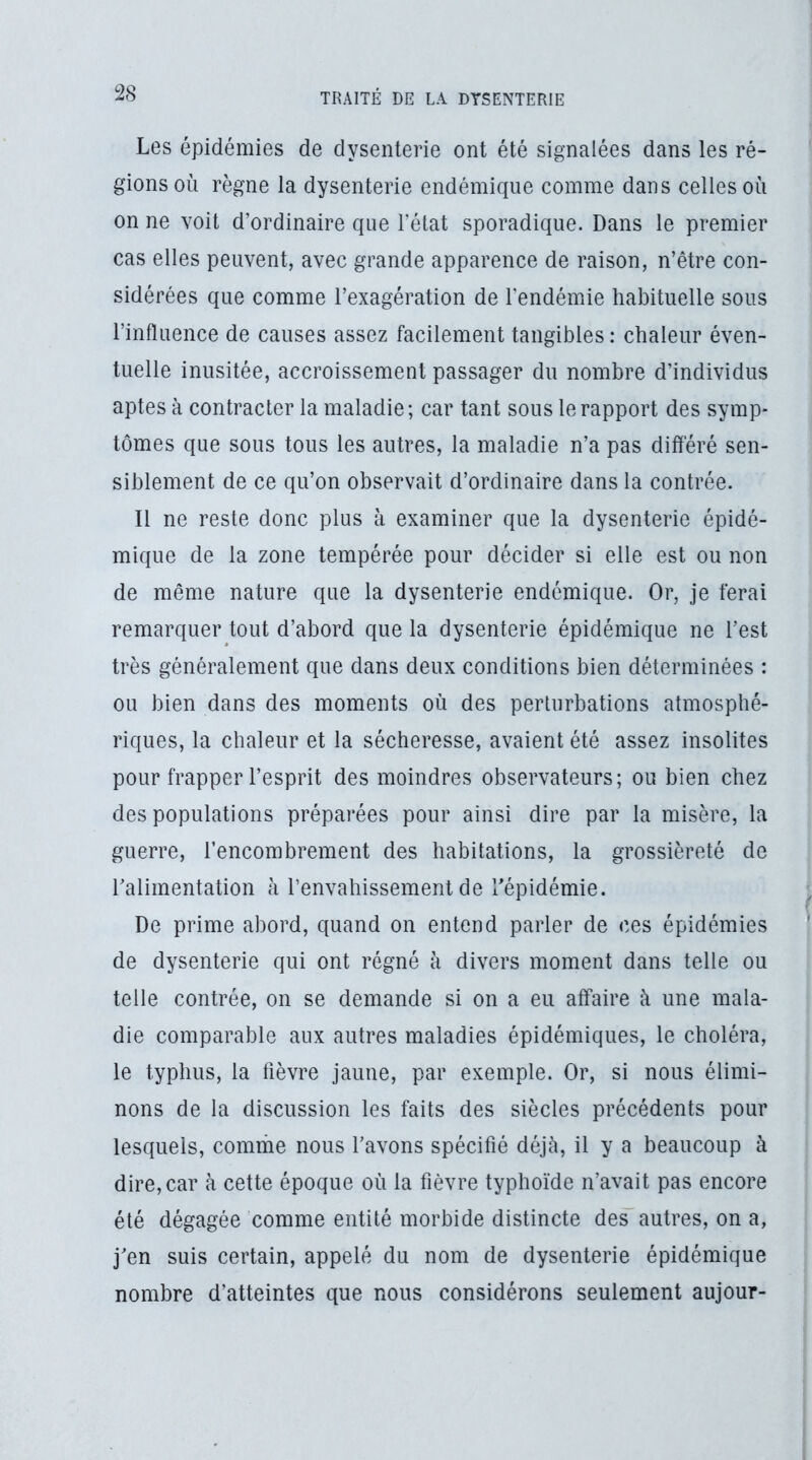 Les épidémies de dysenterie ont été signalées dans les ré- gions où règne la dysenterie endémique comme dans celles où on ne voit d’ordinaire que l’état sporadique. Dans le premier cas elles peuvent, avec grande apparence de raison, n’être con- sidérées que comme l’exagération de l’endémie habituelle sous l’influence de causes assez facilement tangibles : chaleur éven- tuelle inusitée, accroissement passager du nombre d’individus aptes à contracter la maladie; car tant sous le rapport des symp- tômes que sous tous les autres, la maladie n’a pas différé sen- siblement de ce qu’on observait d’ordinaire dans la contrée. Il ne reste donc plus à examiner que la dysenterie épidé- mique de la zone tempérée pour décider si elle est ou non de même nature que la dysenterie endémique. Or, je ferai remarquer tout d’abord que la dysenterie épidémique ne l’est très généralement que dans deux conditions bien déterminées : ou bien dans des moments où des perturbations atmosphé- riques, la chaleur et la sécheresse, avaient été assez insolites pour frapper l’esprit des moindres observateurs; ou bien chez des populations préparées pour ainsi dire par la misère, la guerre, l’encombrement des habitations, la grossièreté de l’alimentation à l’envahissement de l’épidémie. De prime abord, quand on entend parler de ces épidémies de dysenterie qui ont régné à divers moment dans telle ou telle contrée, on se demande si on a eu affaire à une mala- die comparable aux autres maladies épidémiques, le choléra, le typhus, la fièvre jaune, par exemple. Or, si nous élimi- nons de la discussion les faits des siècles précédents pour lesquels, comrhe nous l’avons spécifié déjà, il y a beaucoup à dire, car à cette époque où la fièvre typhoïde n’avait pas encore été dégagée comme entité morbide distincte des autres, on a, j’en suis certain, appelé du nom de dysenterie épidémique nombre d’atteintes que nous considérons seulement aujour-