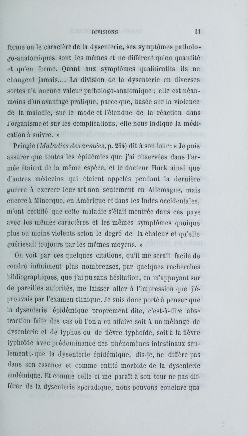 forme ou le caractère de la dysenterie, ses symptômes patliolo- go-anatomiques sont les mêmes et ne différent qu’en quantité et qu’en forme. Quant aux symptômes qualificatifs ils ne changent jamais.... La division de la dysenterie en diverses sortes n’a aucune valeur pathologo-anatomique ; elle est néan- moins d’un avantage pratique, parce que, basée sur la violence de la maladie, sur le mode et l’étendue de la réaction dans l’organisme et sur les complications, elle nous indique la médi- cation à suivre. » Pringle {Maladies des armées, p. 264) dit à son tour ; « Je puis assurer que toutes les épidémies que j’ai observées dans l’ar- mée étaient de la même espèce, et le docteur Huck ainsi que d’autres médecins qui étaient appelés pendant la dernière guerre à exercer leur art non seulement en Allemagne, mais encore à Minorque, en Amérique et dans les Indes occidentales, m’ont certifié que cette maladie s’était montrée dans ces pays avec les mêmes caractères et les memes symptômes quoique plus ou moins violents selon le degré de la chaleur et qu’elle guérissait toujours par les mêmes moyens. » On voit par ces quelques citations, qu’il me serait facile de rendre infiniment plus nombreuses, par quelques recherches bibliographiques, que j’ai pu sans hésitation, en m’appuyant sur de pareilles autorités, me laisser aller à l’impression que j’é- prouvais par l’examen clinique. Je suis donc porté à penser que la dysenterie épidémique proprement dite, c’est-à-dire abs- traction faite des cas où l’on a eu affaire soit à un mélange de dysenterie et de typhus ou de fièvre typhoïde, soit à la fièvre typhoïde avec prédominance des phénomènes intestinaux seu- lement;, que la dysenterie épidémique, dis-je, ne diffère pas dans son essence et comme entité morbide de la dysenterie endémique. Et comme celle-ci me paraît à son tour ne pas dif- férer de la dysenterie sporadique, nous pouvons conclure que