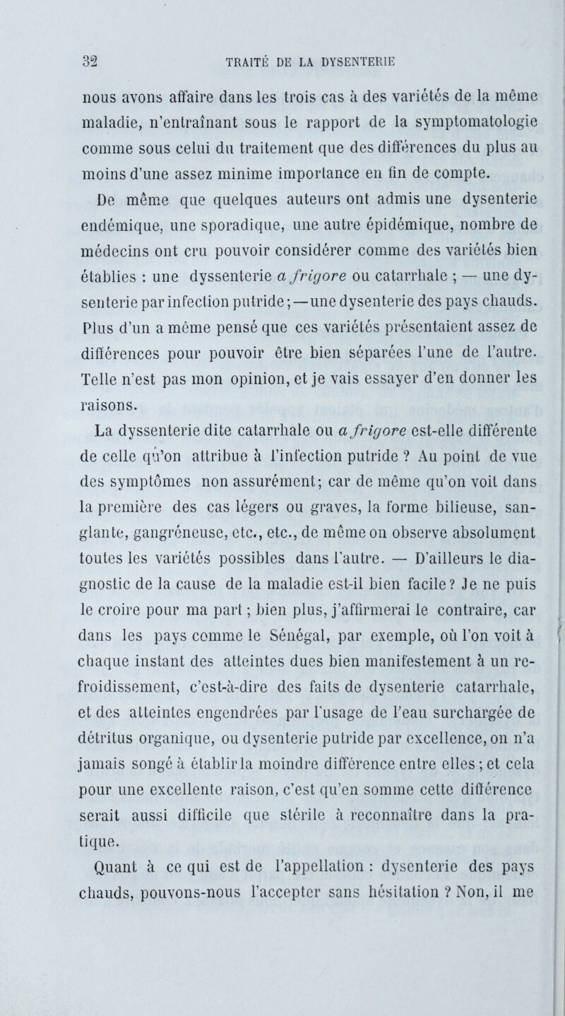 nous avons affaire dans les trois cas à des variétés de la même maladie, n’entraînant sous le rapport de la symptomatologie comme sous celui du traitement que des différences du plus au moins d’une assez minime importance en fin de compte. De même que quelques auteurs ont admis une dysenterie endémique, une sporadique, une autre épidémique, nombre de médecins ont cru pouvoir considérer comme des variétés bien établies ; une dyssenterie afrigore ou catarrhale ; — une dy- senterie par infection putride;—une dysenterie des pays chauds. Plus d’un a même pensé que ces variétés présentaient assez de différences pour pouvoir être bien séparées Tune de l’autre. Telle n’est pas mon opinion, et je vais essayer d’en donner les raisons. La dyssenterie dite catarrhale ou a frigore est-elle différente de celle qû’on attribue à l’infection putride ? Au point de vue des symptômes non assurément; car de même qu’on voit dans la première des cas légers ou graves, la forme bilieuse, san- glante, gangréneuse, etc., etc., de même on observe absolument toutes les variétés possibles dans l’autre. — D’ailleurs le dia- gnostic de la cause de la maladie est-il bien facile? Je ne puis le croire pour ma part ; bien plus, j’affirmerai le contraire, car dans les pays comme le Sénégal, par exemple, où l’on voit à | chaque instant des atteintes dues bien manifestement à un re- froidissement, c’est-à-dire des faits de dysenterie catarrhale, et des atteintes engendrées par fusage de l’eau surchargée de détritus organique, ou dysenterie putride par excellence, on n’a jamais songé à établir la moindre différence entre elles ; et cela pour une excellente raison, c’est qu’en somme cette différence serait aussi difficile que stérile à reconnaître dans la pra- tique. Quant à ce qui est de l’appellation : dysenterie des pays chauds, pouvons-nous l’accepter sans hésitation ? Non, il me