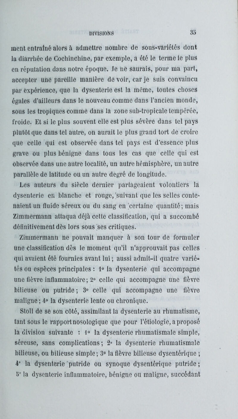 ment entraîné alors à admettre nombre de sous-variétés dont la diarrhée de Gochinchine, par exemple, a été le terme le plus en réputation dans notre époque, fe ne saurais, pour ma part, accepter uné pareille manière devoir, car je suis convaincu par expérience, que la dysenterie est la même, toutes choses égales d’ailleurs dans le nouveau comme dans l’ancien monde, sous les tropiques comme dans la zone sub-tropicale tempérée, froide. Et si le plus souvent elle est plus sévère dans tel pays plutôt que dans tel autre, on aurait le plus grand tort de croire que celle qui est observée dans tel pays est d’essence plus grave ou plus bénigne dans tous les cas que celle qui est observée dans une autre localité, un autre hémisphère, un autre parallèle de latitude ou un autre degré de longitude. Les auteurs du siècle dernier partageaient volontiers la dysenterie en blanche et rouge, ^suivant que les selles conte- naient un fluide séreux ou du sang en 'certaine quantité ; mais Zimmermann attaqua déjà cette classification, qui a succombé définitivement dès lors sous 'ses critiques. Zimmermann ne pouvait manquer à son tour de formuler une classification dès le moment qu’il n’approuvait pas celles qui avaient été fournies avant lui ; aussi admit-il quatre varié- tés ou espèces principales : 1° la dysenterie qui accompagne une fièvre inflammatoire ; 2» celle qui accompagne une fièvre bilieuse ou putride ; 3° celle qui accompagne une fièvre maligne; 4“ la dysenterie lente ou chronique. Stoll de sè son côté, assimilant la dysenterie au rhumatisme, tant sous le rapport nosologique que pour l’étiologie, a proposé la division suivante : 1® la dysenterie rhumatismale simple, séreuse, sans complications; 2° la dysenterie rhumatismale bilieuse, ou bilieuse simple; 3® la fièvre bilieuse dysentérique ; 4° la dysenterie ^putride ou synoque dysentérique putride ; 5“ la dysenterie inflammatoire, bénigne oü maligne, succédant