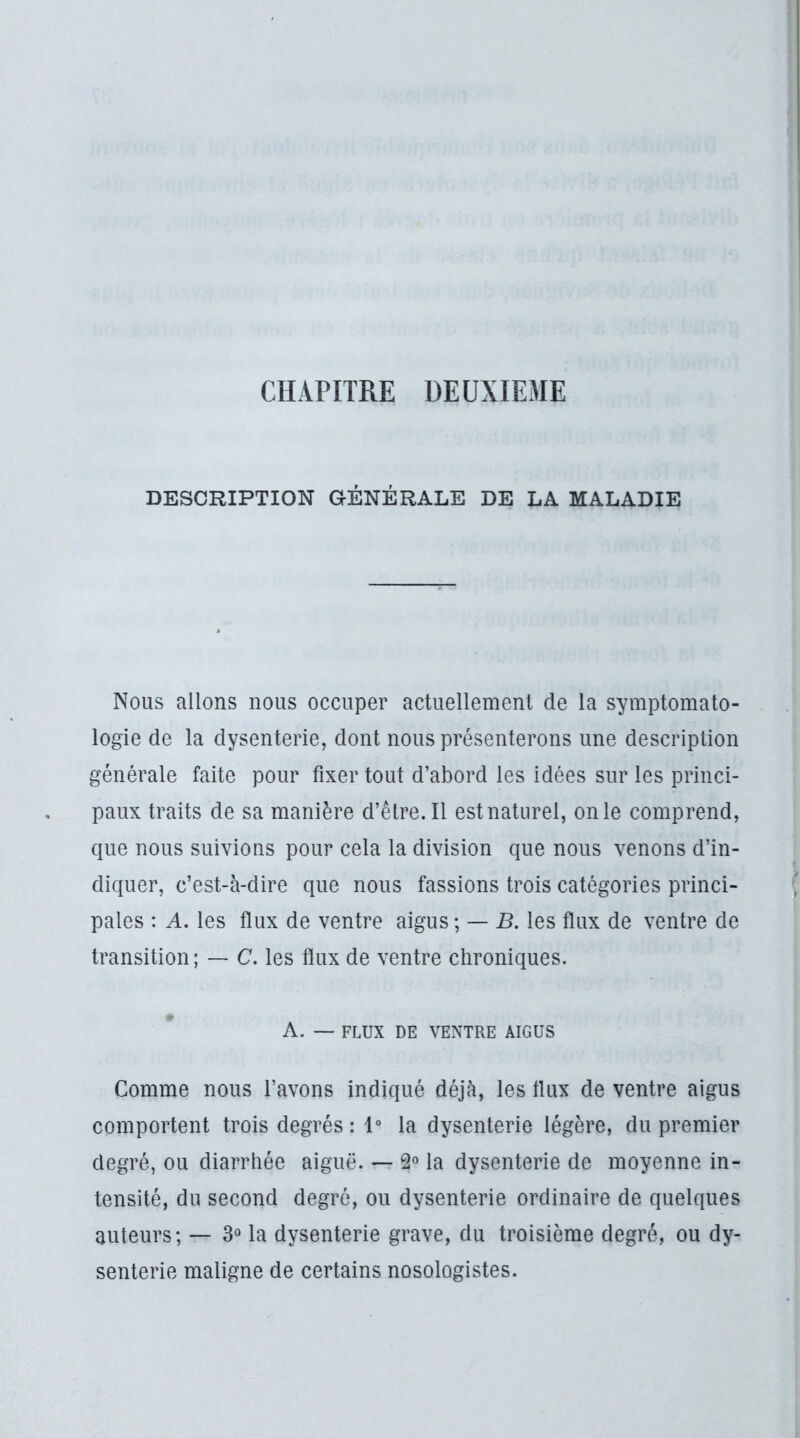 CHAPITRE DEUXIEME DESCRIPTION GÉNÉRALE DE LA MALADIE Nous allons nous occuper actuellement de la symptomato- logie de la dysenterie, dont nous présenterons une description générale faite pour fixer tout d’abord les idées sur les princi- paux traits de sa manière d’être.Il estnatiirel, onle comprend, que nous suivions pour cela la division que nous venons d’in- diquer, c’est-à-dire que nous fassions trois catégories princi- pales : A. les flux de ventre aigus ; — B. les flux de ventre de transition ; — C. les flux de ventre chroniques. A. — FLUX DE VENTRE AIGUS Comme nous l’avons indiqué déjà, les flux de ventre aigus comportent trois degrés : 1° la dysenterie légère, du premier degré, ou diarrhée aiguë. — 2° la dysenterie de moyenne in- tensité, du second degré, ou dysenterie ordinaire de quelques auteurs; — 3“ la dysenterie grave, du troisième degré, ou dy- senterie maligne de certains nosologistes.