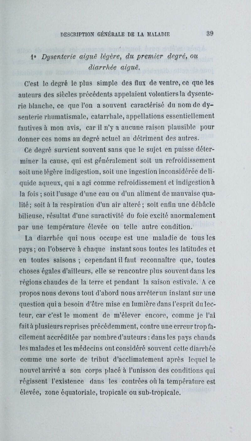 1» Dysenterie aiguë légère^ du premier degré, ou diarrhée aiguë. C’est le degré le plus simple des flux de ventre, ce que les auteurs des siècles précédents appelaient volontiers la dysente- rie blanche, ce que l’on a souvent caractérisé du nom de dy- senterie rhumatismale, catarrhale, appellations essentiellement fautives à mon avis, car il n’y a aucune raison plausible pour donner ces noms au degré actuel au détriment des autres. Ce degré survient souvent sans que le sujet en puisse déter- miner la cause, qui est généralement soit un refroidissement soit une légère indigestion, soit une ingestion inconsidérée de li- quide aqueux, qui a agi comme refroidissement et indigestion à la fois ; soit l’usage d’une eau ou d’un aliment de mauvaise qua- lité ; soit à la respiration d’un air altéré ; soit enfin une débâcle bilieuse, résultat d’une suractivité du foie excité anormalement par une température élevée ou telle autre condition. La diarrhée qui nous occupe est une maladie de tous les pays; on l’observe à chaque instant sous toutes les latitudes et en toutes saisons ; cependant il faut reconnaître que, toutes choses égales d’ailleurs, elle se rencontre plus souvent dans les régions chaudes de la terre et pendant la saison estivale. A ce propos nous devons tout d’abord nous arrêterun instant sur une question qui a besoin d’être mise en lumière dans l’esprit du lec- teur, car c’est le moment de m’élever encore, comme je l’ai fait à plusieurs reprises précédemment, contre une erreur trop fa- cilement accréditée par nombre d’auteurs : dans les pays chauds les malades et les médecins ont considéré souvent cette diarrhée comme une sorte de tribut d’acclimatement après lequel le nouvel arrivé a son corps placé à l’unisson des conditions qui régissent l’existence dans les contrées où la température est élevée, zone équatoriale, tropicale ou sub-tropicale.