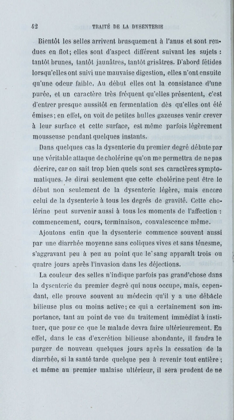 Bientôt les selles arrivent brusquement à l’anus et sont ren- dues en flot; elles sont d’aspect différent suivant les sujets : tantôt brunes, tantôt jaunâtres, tantôt grisâtres. D’abord fétides lorsqu’elles ont suivi une mauvaise digestion, elles n’ont ensuite qu’une odeur faible. Au début elles ont la consistance d’une purée, et un caractère très fréquent qu’elles présentent, c’est d’entrer presque aussitôt en fermentation dès qu’elles ont été émises; en effet, on voit de petites bulles gazeuses venir crever à leur surface et cette surface, est même parfois légèrement mousseuse pendant quelques instants. Dans quelques cas la dysenterie du premier degré débute par une véritable attaque de cholérine qu’on me permettra de ne pas décrire, car on sait trop bien quels sont ses caractères sympto- matiques, Je dirai seulement que cette cholérine peut être le début non seulement de la dysenterie légère, mais encore celui de la dysenterie h tous les degrés de gravité. Cette cho- lérine peut survenir aussi à tous les moments de l’affection : commencement, cours, terminaison, convalescence même. Ajoutons enfin que la dysenterie commence souvent aussi par une diarrhée moyenne sans coliques vives et sans ténesme, s’aggravant peu à peu au point que le'sang apparaît trois ou quatre jours après l’invasion dans les déjections. La couleur des selles n’indique parfois pas grand’chose dans la dysenterie du premier degré qui nous occupe, mais, cepen- dant, elle prouve souvent au médecin qu’il y a une débâcle bilieuse plus ou moins active; ce qui a certainement son im- portance, tant au point de vue du traitement immédiat à insti- tuer, que pour ce que le malade devra faire ultérieurement. En effet, dans le cas d’excrétion bilieuse abondante, il faudra le purger de nouveau quelques jours après la cessation de la diarrhée, si la santé tarde quelque peu à revenir tout entière ; et même au premier malaise ultérieur, il sera prudent de ne