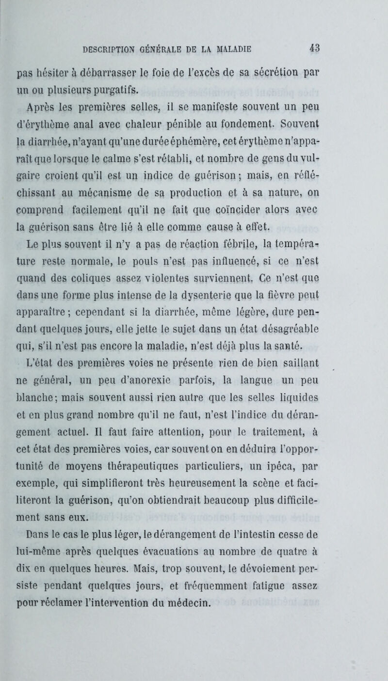 pas hésiter à débarrasser le foie de Texcès de sa sécrétion par un ou plusieurs purgatifs. Après les premières selles, il se manifeste souvent un peu d’érythème anal avec chaleur pénible au fondement. Souvent la diarrhée, n’ayant qu’une durée éphémère, cet érythème n’appa- raît que lorsque le calme s’est rétabli, et nombre de gens du vul- gaire croient qu’il est un indice de guérison ; mais, en réflé- chissant au mécanisme de sa production et à sa nature, on comprend facilement qu’il ne fait que coïncider alors avec la guérison sans être lié à elle comme cause à effet. Le plus souvent il n’y a pas de réaction fébrile, la tempéra^ ture reste normale, le pouls n’est pas influencé, si ce n’est quand des coliques assez violentes surviennent. Ce n’est que dans une forme plus intense de la dysenterie que la fièvre peut apparaître ; cependant si la diarrhée, même légère, dure pen- dant quelques jours, elle jette le sujet dans un état désagréable qui, s’il n’est pas encore la maladie, n’est déjà plus la santé. L’état des premières voies ne présente rien de bien saillant ne général, un peu d’anorexie parfois, la langue un peu blanche; mais souvent aussi rien autre que les selles liquides et en plus grand nombre qu’il ne faut, n’est l’indice du déran- gement actuel. Il faut faire attention, pour le traitement, à cet état des premières voies, car souvent on en déduira l’oppor- tunité de moyens thérapeutiques particuliers, un ipéca, par exemple, qui simplifieront très heureusement la scène et faci- literont la guérison, qu’on obtiendrait beaucoup plus difficile- ment sans eux. Dans le cas le plus léger, le dérangement de l’intestin cesse de lui-même après quelques évacuations au nombre de quatre à dix en quelques heures. Mais, trop souvent, le dévoiement per- siste pendant quelques jours, et fréquemment fatigue assez pour réclamer l’intervention du médecin.