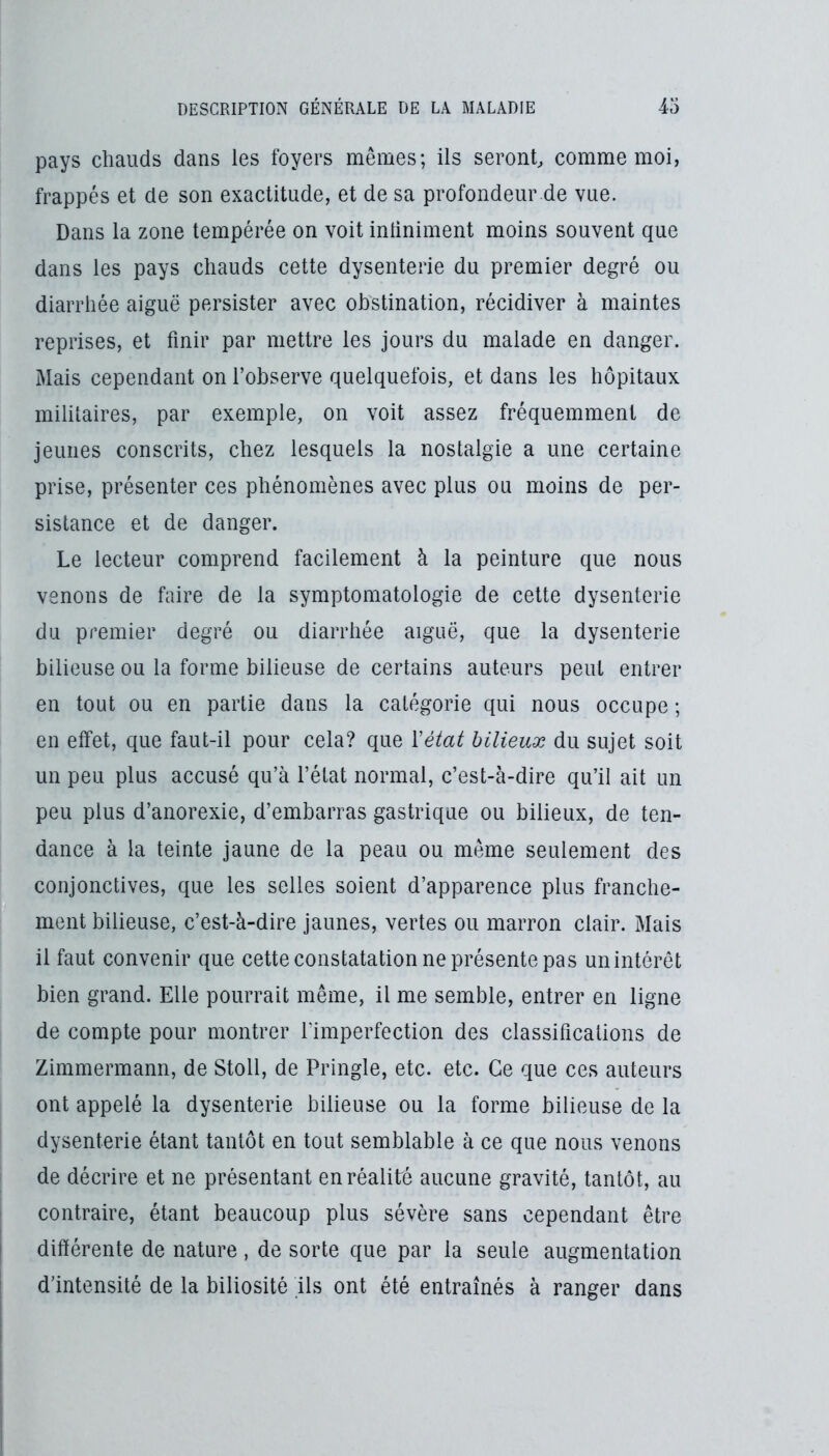 pays chauds dans les foyers mêmes; ils seront^ comme moi, frappés et de son exactitude, et de sa profondeur.de vue. Dans la zone tempérée on voit intiniment moins souvent que dans les pays chauds cette dysenterie du premier degré ou diarrhée aiguë persister avec obstination, récidiver à maintes reprises, et finir par mettre les jours du malade en danger. Mais cependant on l’observe quelquefois, et dans les hôpitaux militaires, par exemple, on voit assez fréquemment de Jeunes conscrits, chez lesquels la nostalgie a une certaine prise, présenter ces phénomènes avec plus ou moins de per- sistance et de danger. Le lecteur comprend facilement à la peinture que nous venons de faire de la symptomatologie de cette dysenterie du premier degré ou diarrhée aiguë, que la dysenterie bilieuse ou la forme bilieuse de certains auteurs peut entrer en tout ou en partie dans la catégorie qui nous occupe ; en effet, que faut-il pour cela? que Yétat bilieux du sujet soit un peu plus accusé qu’à l’état normal, c’est-à-dire qu’il ait un peu plus d’anorexie, d’embarras gastrique ou bilieux, de ten- dance à la teinte jaune de la peau ou même seulement des conjonctives, que les selles soient d’apparence plus franche- ment bilieuse, c’est-à-dire jaunes, vertes ou marron clair. Mais il faut convenir que cette constatation ne présente pas unintérêt bien grand. Elle pourrait même, il me semble, entrer en ligne de compte pour montrer l’imperfection des classifications de Zimmermann, de Stoll, de Pringle, etc. etc. Ce que ces auteurs ont appelé la dysenterie bilieuse ou la forme bilieuse de la dysenterie étant tantôt en tout semblable à ce que nous venons de décrire et ne présentant en réalité aucune gravité, tantôt, au contraire, étant beaucoup plus sévère sans cependant être différente de nature , de sorte que par la seule augmentation d’intensité de la biliosité ils ont été entraînés à ranger dans