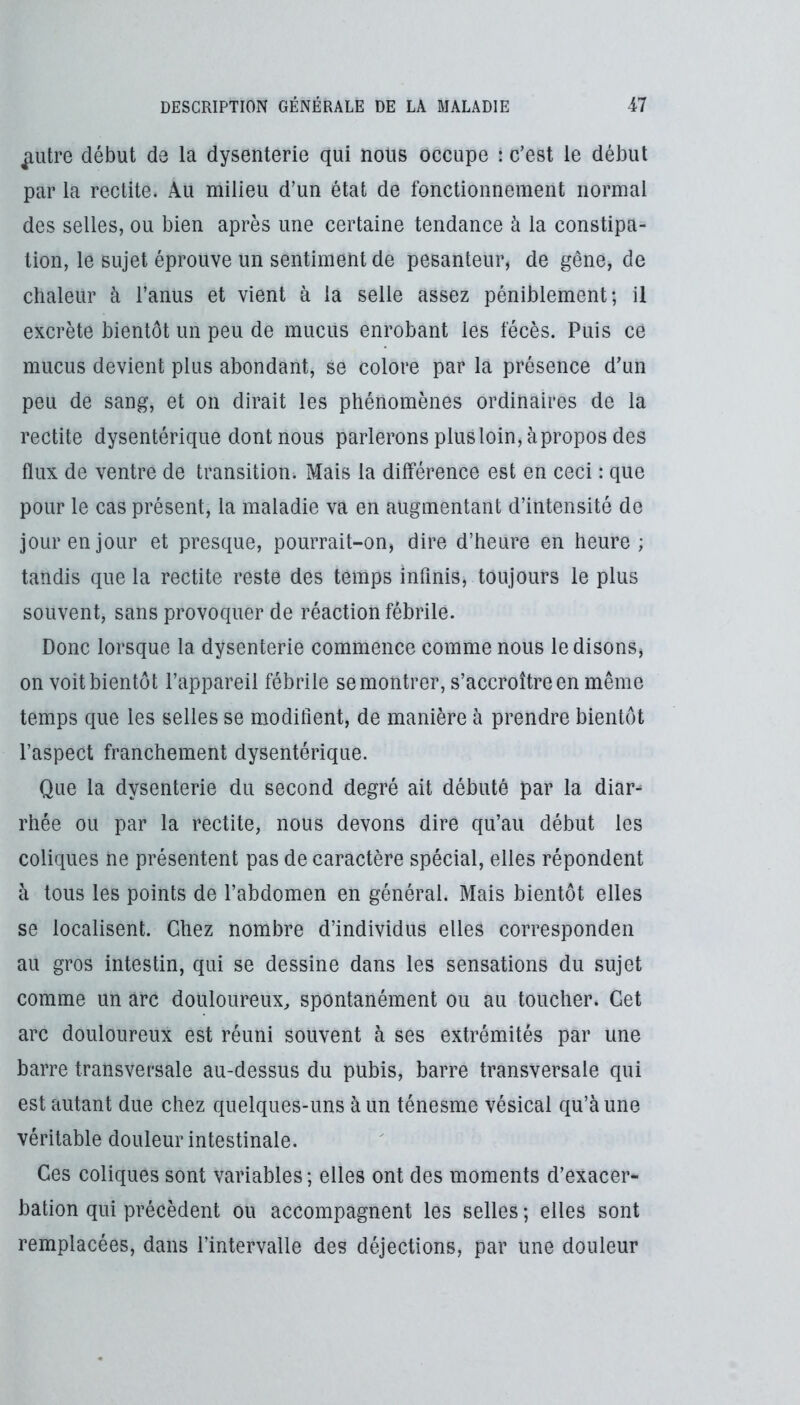 ^utre début de la dysenterie qui nous occupe : c’est le début par la redite. Au milieu d’un état de fonctionnement normal des selles, ou bien après une certaine tendance à la constipa- tion, le sujet éprouve un sentiment de pesanteur, de gêne, de chaleur à l’anus et vient à la selle assez péniblement; il excrète bientôt un peu de mucus enrobant les fécès. Puis ce mucus devient plus abondant, se colore par la présence d’un peu de sang, et on dirait les phénomènes ordinaires de la redite dysentérique dont nous parlerons plus loin, à propos des flux de ventre de transition. Mais la différence est en ceci : que pour le cas présent, la maladie va en augmentant d’intensité de jour en jour et presque, pourrait-on, dire d’heure en heure ; tandis que la rectite reste des temps infinis, toujours le plus souvent, sans provoquer de réaction fébrile. Donc lorsque la dysenterie commence comme nous le disons, on voit bientôt l’appareil fébrile se montrer, s’accroître en même temps que les selles se modifient, de manière à prendre bientôt l’aspect franchement dysentérique. Que la dysenterie du second degré ait débuté par la diar-^ rhée ou par la rectite, nous devons dire qu’au début les coliques ne présentent pas de caractère spécial, elles répondent à tous les points de l’abdomen en général. Mais bientôt elles se localisent. Chez nombre d’individus elles corresponden au gros intestin, qui se dessine dans les sensations du sujet comme un arc douloureux, spontanément ou au toucher. Cet arc douloureux est réuni souvent à ses extrémités par une barre transversale au-dessus du pubis, barre transversale qui est autant due chez quelques-uns à un ténesme vésical qu’à une véritable douleur intestinale. Ces coliques sont variables; elles ont des moments d’exacer- bation qui précèdent ou accompagnent les selles ; elles sont remplacées, dans l’intervalle des déjections, par une douleur