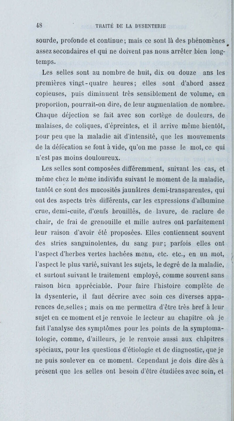 sourde, profonde et continue; mais ce sont là des phénomènes assez secondaires et qui ne doivent pas nous arrêter bien long- temps. Les selles sont au nombre de huit, dix ou douze ans les premières vingt-quatre heures; elles sont d’abord assez copieuses, puis diminuent très sensiblement de volume, en proportion, pourrait-on dire, de leur augmentation de nombre. Chaque déjection se fait avec son cortège de douleurs, de malaises, de coliques, d’épreintes, et il arrive même bientôt, pour peu que la maladie ait d’intensité, que les mouvements de la défécation se font à vide, qu’on me passe le mot, ce qui n’est pas moins douloureux. Les selles sont composées différemment, suivant les cas, et même chez le même individu suivant le moment de la maladie, tantôt ce sont des mucosités jaunâtres demi-transparentes, qui ont des aspects très différents, car les expressions d’albumine crue, demi-cuite, d’œufs brouillés, de lavure, de raclure de chair, de frai de grenouille et mille autres ont parfaitement leur raison d’avoir été proposées. Elles contiennent souvent des stries sanguinolentes, du sang pur; parfois elles ont l’aspect d’herbes vertes hachées menu, etc. etc., en un mot, l’aspect le plus varié, suivant les sujets, le degré de la maladie, et surtout suivant le traitement employé, comme souvent sans raison bien appréciable. Pour faire l’histoire complète de la dysenterie, il faut décrire avec soin ces diverses appa- rences desselles ; mais on me permettra d’être très bref à leur sujet en ce moment et je renvoie le lecteur au chapitre où je fait l’analyse des symptômes pour les points de la symptoma- tologie, comme, d’ailleurs, je le renvoie aussi aux chapitres spéciaux, pour les questions d’étiologie et de diagnostic, que je ne puis soulever en ce moment. Cependant je dois dire dès à présent que les selles ont besoin d’être étudiées avec soin, et