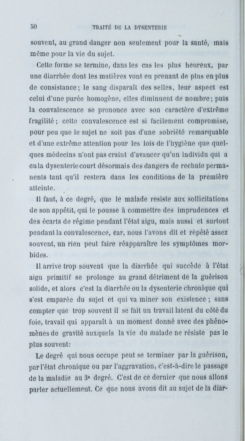 souvent, au grand danger non seulement pour la santé, mais même pour la vie du sujet. Cette forme se termine, dans les cas les plus heureux, par une diarrhée dont les matières vont en prenant de plus en plus de consistance; le sang disparaît des selles, leur aspect est celui d’une purée homogène, elles diminuent de nombre; puis la convalescence se prononce avec son caractère d’extrême fragilité ; cette convalescence est si facilement compromise, pour peu que le sujet ne soit pas d’une sobriété remarquable et d’une extrême attention pour les lois de l’hygiène que quel- ques médecins n’ont pas craint d’avancer qidun individu qui a eu la dysenterie court désormais des dangers de rechute perma^ nents tant qu’il restera dans les conditions de la première atteinte. ü faut, à ce degré, que le malade résisté aux sollicitations de son appétit, qui le pousse à commettre des imprudences et des écarts de régime pendant l’état aigu, mais aussi et surtout pendant la convalescence, car, nous l’avons dit et répété assez souvent, un rien peut faire réapparaître les symptômes mor- bides. Il arrive trop souvent que la diarrhée qui succède à l’état aigu primitif se prolonge au grand détriment de la guérison solide, et alors c’est la diarrhée ou la dysenterie chronique qui s’est emparée du sujet et qui va miner son existence ; sans compter que trop souvent il se fait un travail latent du côté du foie, travail qui apparaît à un moment donné avec des phéno- mènes de gravité auxquels la vie du malade ne résiste pas le plus souvent: Le degré qui nous occupe peut se terminer par la guérison, par l’état chronique ou par l’aggravation, c’est-à-dire le passage de la maladie au 3« degré. C’est de ce dernier que nous allons parler actuellement. Ce que nous avons dit au sujet de la diâr-