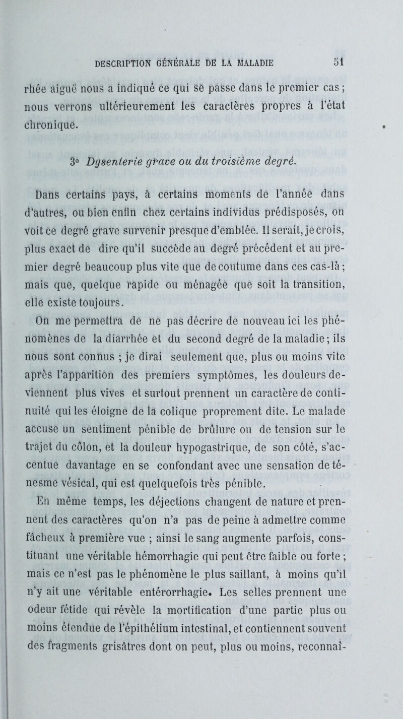 rhée aiguë nous a indiqué ce qui se passe dans le premier cas ; nous verrons ultérieurement les caractères propres à l’état chronique. 3» Dysenterie gPave ou du troisième degré. Dans certains pays, à certains moments de l’année dans d’autres, ou bien enfin chez certains individus prédisposés, on voit ce degré grave survenir presque d’emblée. Il serait, je crois, plus exact de dire qu’il succède au degré précédent et au pre- mier degré beaucoup plus vite que de coutume dans ces cas-là ; mais que, quelque rapide ou ménagée que soit la transition, elle existe toujours. On me permettra de ne pas décrire de nouveau ici les phé- nomènes de la diarrhée et du second degré de la maladie; ils nous sont connus ; je dirai seulement que, plus ou moins vite après l’apparition des premiers symptômes, les douleurs de- viennent plus vives et surtout prennent un caractère de conti- nuité qui les éloigne de la colique proprement dite. Le malade accuse un sentiment pénible de brûlure ou de tension sur le trajet du côlon, et la douleur hypogastrique, de son côté, s’ac- centue davantage en se confondant avec une sensation de té- nesme vésical, qui est quelquefois très pénible. En même temps, les déjections changent de nature et pren- nent des caractères qu’on n’a pas de peine à admettre comme fâcheux à première vue ; ainsi le sang augmente parfois, cons- tituant une véritable hémorrhagie qui peut être faible ou forte ; mais ce n’est pas le phénomène le plus saillant, à moins qu’il n’y ait une véritable entérorrhagie. Les selles prennent une odeur fétide qui révèle la mortification d’une partie plus ou moins étendue de l’épithélium intestinal, et contiennent souvent des fragments grisâtres dont on peut, plus ou moins, reconnaî- I