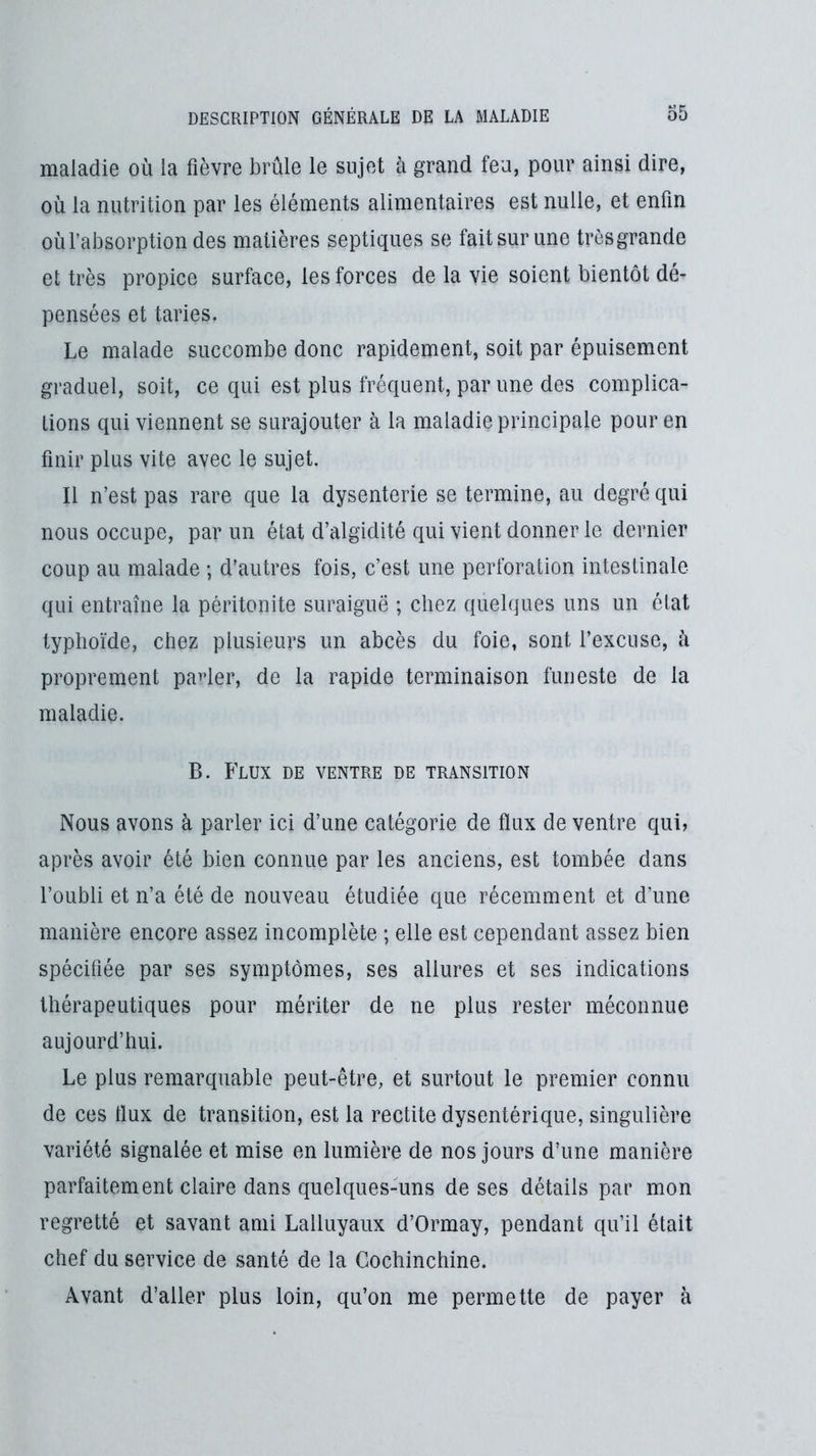 maladie où la fièvre brûle le sujet à grand feu, pour ainsi dire, où la nutrition par les éléments alimentaires est nulle, et enfin où l’absorption des matières septiques se fait sur une très grande et très propice surface, les forces de la vie soient bientôt dé- pensées et taries. Le malade succombe donc rapidement, soit par épuisement graduel, soit, ce qui est plus fréquent, par une des complica- tions qui viennent se surajouter à la maladie principale pour en finir plus vite avec le sujet. Il n’est pas rare que la dysenterie se termine, au degré qui nous occupe, par un état d’algidité qui vient donner le dernier coup au malade ; d’autres fois, c’est une perforation intestinale qui entraîne la péritonite suraiguë ; chez quelques uns un état typhoïde, chez plusieurs un abcès du foie, sont l’excuse, à proprement pa^der, de la rapide terminaison funeste de la maladie. B. Flux de ventre de transition Nous avons à parler ici d’une catégorie de flux de ventre qui, après avoir été bien connue par les anciens, est tombée dans l’oubli et n’a été de nouveau étudiée que récemment et d’une manière encore assez incomplète ; elle est cependant assez bien spécifiée par ses symptômes, ses allures et ses indications thérapeutiques pour mériter de ne plus rester méconnue aujourd’hui. Le plus remarquable peut-être, et surtout le premier connu de ces flux de transition, est la redite dysentérique, singulière variété signalée et mise en lumière de nos jours d’une manière parfaitement claire dans quelques-uns de ses détails par mon regretté et savant ami Lalluyaux d’Ormay, pendant qu’il était chef du service de santé de la Gochinchine. Avant d’aller plus loin, qu’on me permette de payer à