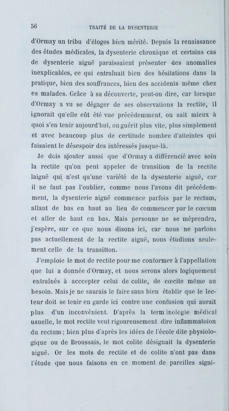 d’Ormay un tribu d’éloges bien mérité. Depuis la renaissance des études médicales, la dysenterie chronique et certains cas de dysenterie aiguë paraissaient présenter des anomalies inexplicables, ce qui entraînait bien des hésitations dans la pratique, bien des souffrances, bien des accidents même chez es malades. Grâce à sa découverte, peut-on dire, car lorsque d’Ormay a vu se dégager de ses observations la redite, il ignorait qu’elle eût été vue précédemment, on sait mieux à quoi s’en tenir aujourd’hui, on guérit plus vite, plus simplement et avec beaucoup plus de certitude nombre d’atteintes qui faisaient le désespoir des intéressés jusque-là. Je dois ajouter aussi que d’Ormay a différencié avec soin la redite qu’on peut appeler de transition de la redite iaiguë qui n’est qu’une variété de la dysenterie aiguë, car il ne faut pas l’oublier, comme nous l’avons dit précédem- ment, la dysenterie aiguë commence parfois par le rectum, allant de bas en haut au lieu de commencer par le cæcum et aller de haut en bas. Mais personne ne se méprendra, j’espère, sur ce que nous disons ici, car nous ne parlons pas actuellement de la redite aiguë, nous étudions seule- ment celle de la transition. J’emploie le mot de redite pour me conformer à l’appellation que lui a donnée d’Ormay, et nous serons alors logiquement entraînés à acccepter celui de colite, de cœcite même au besoin. Mais je ne saurais le faire sans bien établir que le lec- teur doit se tenir en garde ici contre une confusion qui aurait plus d’un inconvénient. D’après la terminologie médical usuelle, le mot redite veut rigoureusement dire inflammatoion du rectum; bien plus d’après les idées de l’école dite physiolo- gique ou de Broussais, le mot colite désignait la dysenterie aiguë. Or les mots de rectite et de colite n’ont pas dans l’étude que nous faisons en ce moment de pareilles signi-