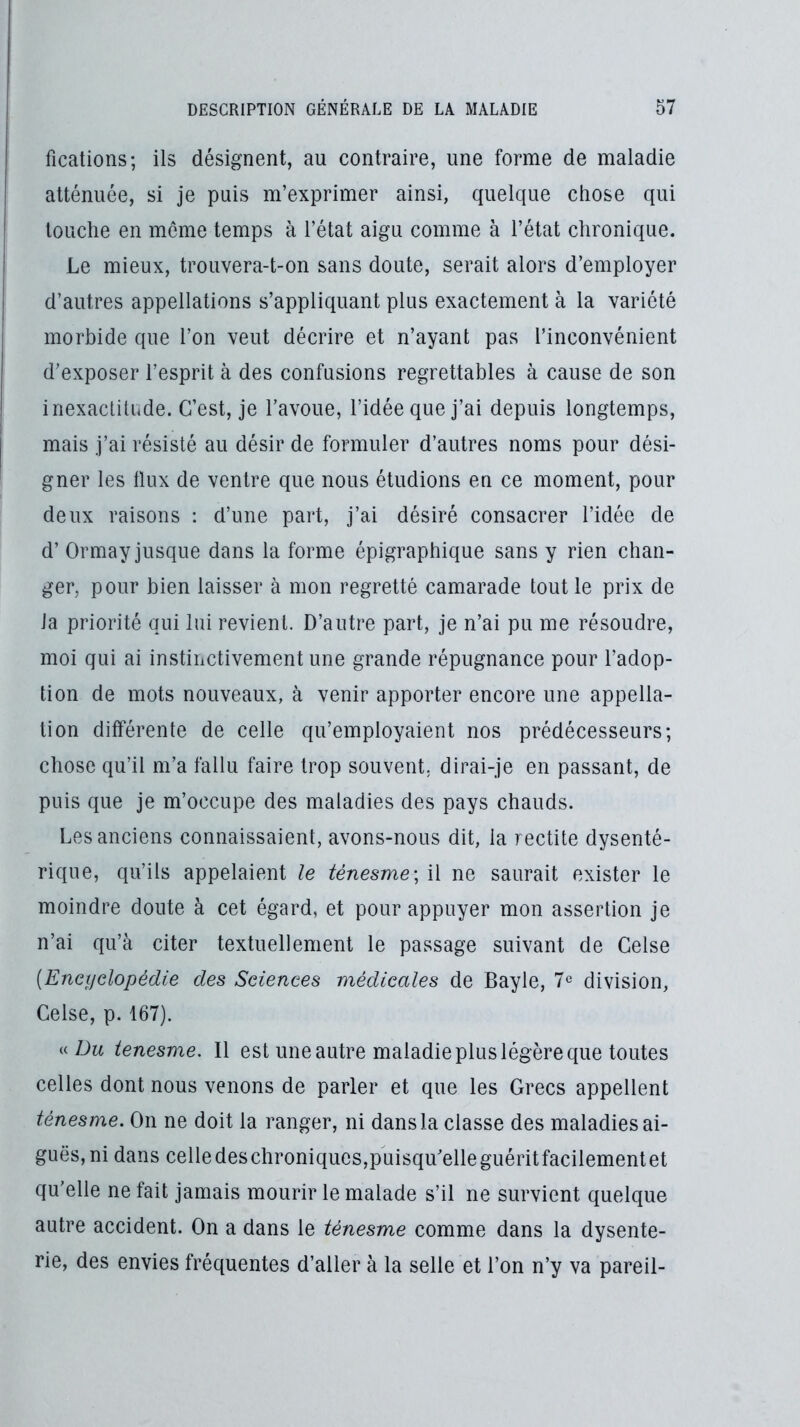 fications; ils désignent, au contraire, une forme de maladie atténuée, si je puis m’exprimer ainsi, quelque chose qui touche en même temps à l’état aigu comme à l’état chronique. Le mieux, trouvera-t-on sans doute, serait alors d’employer d’autres appellations s’appliquant plus exactement à la variété morbide que l’on veut décrire et n’ayant pas l’inconvénient d’exposer l’esprit à des confusions regrettables à cause de son inexactilude. C’est, je l’avoue, l’idée que j’ai depuis longtemps, mais j’ai résisté au désir de formuler d’autres noms pour dési- gner les flux de ventre que nous étudions en ce moment, pour deux raisons : d’une part, j’ai désiré consacrer l’idée de d’Ormay jusque dans la forme épigraphique sans y rien chan- ger, pour bien laisser à mon regretté camarade tout le prix de la priorité qui lui revient. D’autre part, je n’ai pu me résoudre, moi qui ai instinctivement une grande répugnance pour l’adop- tion de mots nouveaux, à venir apporter encore une appella- tion différente de celle qu’employaient nos prédécesseurs; chose qu’il m’a fallu faire trop souvent, dirai-je en passant, de puis que je m’occupe des maladies des pays chauds. Les anciens connaissaient, avons-nous dit, la rectite dysenté- rique, qu’ils appelaient le ténesme \ il ne saurait exister le moindre doute à cet égard, et pour appuyer mon assertion je n’ai qu’à citer textuellement le passage suivant de Celse {Ënctfdopédie des Sciences médicales de Bayle, 7^ division, Celse, p. 167). « 7Jm tenesme. Il est une autre maladie plus légère que toutes celles dont nous venons de parler et que les Grecs appellent ténesme. On ne doit la ranger, ni dans la classe des maladies ai- guës, ni dans celledeschroniques,puisqu’elleguéritfacilementet qu’elle ne fait jamais mourir le malade s’il ne survient quelque autre accident. On a dans le ténesme comme dans la dysente- rie, des envies fréquentes d’aller à la selle et l’on n’y va pareil-