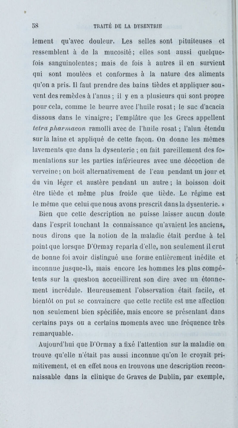 lement qu’avec douleur. Les selles sont pituiteuses et ressemblent à de la mucosité; elles sont aussi quelque- fois sanguinolentes; mais de fois à autres il en survient qui sont moulées et conformes à la nature des aliments qu’on a pris. Il faut prendre des bains tièdes et appliquer sou- vent des remèdes à Tanus ; il y en a plusieurs qui sont propre pour cela, comme le beurre avec l’huile rosat ; le suc d’acacia dissous dans le vinaigre; l’emplâtre que les Grecs appellent tetra pharmaeon ramolli avec de l’huile rosat ; l’alun étendu sur la laine et appliqué de cette façon. On donne les mêmes lavements que dans la dysenterie ; on fait pareillement des fo- mentations sur les parties inférieures avec une décoction de verveine; on boit alternativement de l’eau pendant un jour et du vin léger et austère pendant un autre ; la boisson doit être tiède et même plus froide que tiède. Le régime est le même que celui que nous avons prescrit dans la dysenterie. » Bien que cette description ne puisse laisser aucun doute dans l’esprit touchant la connaissance qu’avaient les anciens, nous dirons que la notion de la maladie était perdue à tel point que lorsque D’Ormay reparla d’elle, non seulement il crut de bonne foi avoir distingué une forme entièrement inédite et inconnue jusque-là, mais encore les hommes les plus compé- tents sur la question accueillirent son dire avec un étonne- ment incrédule. Heureusement l’observation était facile, et bientôt on put se convaincre que cette rectite est une affection non seulement bien spécifiée, mais encore se présentant dans certains pays ou a certains moments avec une fréquence très remarquable. Aujourd’hui que D’Ormay a fixé l’attention sur la maladie on trouve qu’elle n’était pas aussi inconnue qu’on le croyait pri- mitivement, et en effet nous en trouvons une description recon- naissable dans la clinique de Graves de Dublin, par exemple.