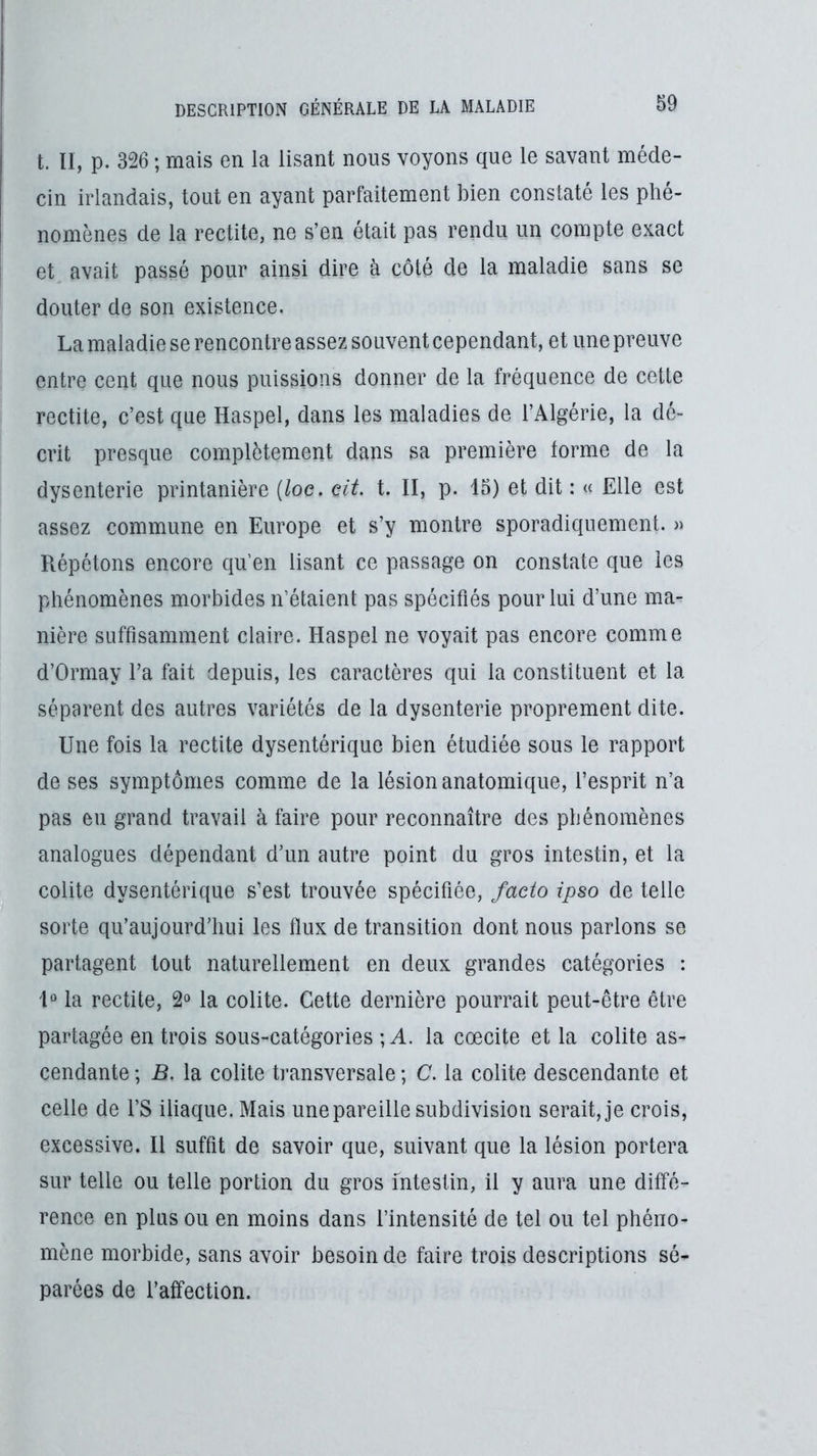 t. Il, p. 326 ; mais en la lisant nous voyons que le savant méde- cin irlandais, tout en ayant parfaitement bien constaté les phé- nomènes de la redite, ne s’en était pas rendu un compte exact et, avait passé pour ainsi dire à côté de la maladie sans se douter de son existence. La maladie se rencontre assez souvent cependant, et une preuve entre cent que nous puissions donner de la fréquence de cette rectite, c’est que Haspel, dans les maladies de l’Algérie, la dé- crit presque complètement dans sa première forme de la dysenterie printanière [loe. cit. t. II, p. 15) et dit : « Elle est assez commune en Europe et s’y montre sporadiquement. « Répétons encore qu’en lisant ce passage on constate que les phénomènes morbides n’étaient pas spécifiés pour lui d’une ma- nière suffisamment claire. Haspel ne voyait pas encore comme d’Ormay l’a fait depuis, les caractères qui la constituent et la séparent des autres variétés de la dysenterie proprement dite. Une fois la rectite dysentérique bien étudiée sous le rapport de ses symptômes comme de la lésion anatomique, l’esprit n’a pas eu grand travail à faire pour reconnaître des phénomènes analogues dépendant d’un autre point du gros intestin, et la colite dysentérique s’est trouvée spécifiée, facto ipso de telle sorte qu’au]ourd’liLii les flux de transition dont nous parlons se partagent tout naturellement en deux grandes catégories : 1“ la rectite, 2° la colite. Cette dernière pourrait peut-être être partagée en trois sous-catégories ; A. la cœcite et la colite as- cendante ; B. la colite transversale ; C. la colite descendante et celle de l’S iliaque. Mais une pareille subdivision serait, je crois, excessive. Il suffit de savoir que, suivant que la lésion portera sur telle ou telle portion du gros mtestin, il y aura une diffé- rence en plus ou en moins dans l’intensité de tel ou tel phéno- mène morbide, sans avoir besoin de faire trois descriptions sé- parées de l’affection.