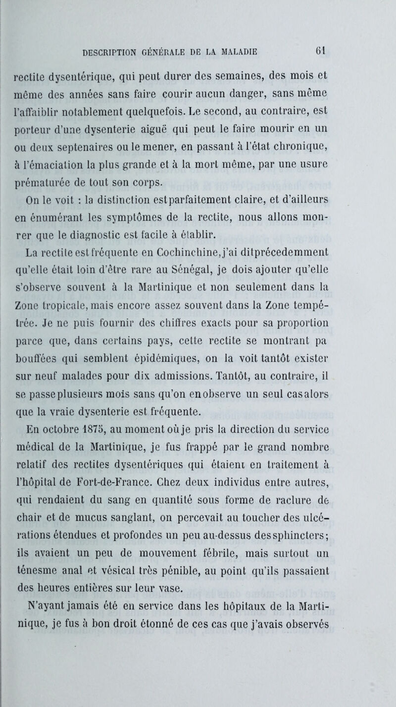 redite dysentérique, qui peut durer des semaines, des mois et même des années sans faire courir aucun danger, sans même ratfaiblir notablement quelquefois. Le second, au contraire, est porteur d’une dysenterie aiguë qui peut le faire mourir en un ou deux septénaires ou le mener, en passant à l’état chronique, à l’émaciation la plus grande et à la mort même, par une usure prématurée de tout son corps. On le voit : la distinction est parfaitement claire, et d’ailleurs en énumérant les symptômes de la rectite, nous allons mon- rer que le diagnostic est facile à élablir. La rectite est fréquente en CocliincliineJ’ai ditprécedemment qu’elle était loin d’être rare au Sénégal, je dois ajouter qu’elle s’observe souvent à la Martinique et non seulement dans la Zone tropicale, mais encore assez souvent dans la Zone tempé- trée. Je ne puis fournir des chiffres exacts pour sa proportion parce que, dans certains pays, cette rectite se montrant pa bouffées qui semblent épidémiques, on la voit tantôt exister sur neuf malades pour dix admissions. Tantôt, au contraire, il se passe plusieurs mois sans qu’on en observe un seul cas alors que la vraie dysenterie est fréquente. En octobre 1875, au moment où je pris la direction du service médical de la Martinique, je fus frappé par le grand nombre relatif des rectites dysentériques qui étaient en traitement à l’hôpital de Fort-de-France. Chez deux individus entre autres, qui rendaient du sang en quantité sous forme de raclure de chair et de mucus sanglant, on percevait au toucher des ulcé- rations étendues et profondes un peu au-dessus des sphincters; ils avaient un peu de mouvement fébrile, mais surtout un ténesme anal et vésical très pénible, au point qu’ils passaient des heures entières sur leur vase. N’ayant jamais été en service dans les hôpitaux de la Marti- nique, je fus à bon droit étonné de ces cas que j’avais observés