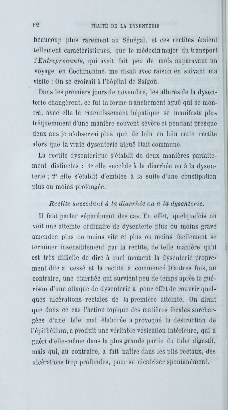 beaucoup plus rarement au Sénégal, et ces reçûtes étaient tellement caractéristiques, que le médecin major du transport VEntreprenante, qui avait fait peu de mois auparavant un voyage en Cochincliine, me disait avec raison en suivant ma i visite : On se croirait à l’iiopital de Saigon. | Dans les premiers jours de novembre, les allures de la dysen- terie changèrent, ce fut la forme franchement aguë qui se mon- tra, avec elle le retentissement hépatique se manifesta plus fréquemment d’une manière souvent sévère et pendant presque deux ans je n’observai plus que de loin en loin cette rectite alors que la vraie dysenterie aiguë était commune. La rectite dysentérique s’établit de deux manières parfaite- ment distinctes : 1° elle succède à la diarrhée ou à la dysen- terie ; 2° elle s’établit d’emblée à la suite d’une constipation plus ou moins prolongée. Redite succédant à la diarrhée ou à la dysenterie. Il faut parler séparément des cas. En effet, quelquefois on voit une atteinte ordinaire de dysenterie plus ou moins grave amendée plus ou moins vite et plus ou moins facilement se terminer insensiblement par la rectite, de telle manière qu’il ^ est très difficile de dire à quel moment la dysenterie propre- ment dite a cessé et la rectite a commencé D’autres fois, au contraire, une diarrhée qui survient peu de temps après la gué- rison d’une attaque de dysenterie a pour effet de rouvrir quel- ques ulcérations rectales de la première atteinte. On dirait que dans ce cas l’action topique des matières fécales surchar- gées d’une bile mal élaborée a provoqué la destruction de l’épithélium, a produit une véritable vésication intérieure, qui a guéri d’elle-même dans la plus grande partie du tube digestif, mais qui, au contraire, a fait naître dans les plis rectaux, des ulcérations trop profondes, pour se cicatriser spontanément.