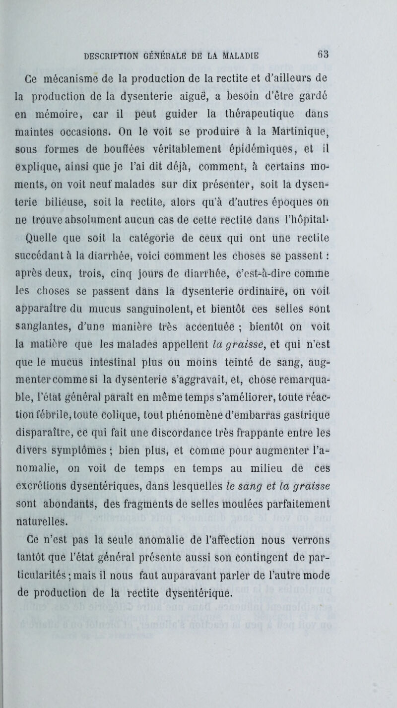 Ce mécanisme de la production de la rectite et d’ailleurs de la production de la dysenterie aiguë, a besoin d’être gardé en mémoire, car il peut guider la thérapeutique dans maintes occasions. On le voit se produire à la Martinique, sous formes de bouffées véritablement épidémiques, et il explique, ainsi que je l’ai dit déjà, comment, à certains mo- ments, on voit neuf malades sur dix présenter, soit la dysen- terie bilieuse, soit la rectite, alors qu’à d’autres époques on ne trouve absolument aucun cas de cette rectite dans l’hôpital- Quelle que soit la catégorie de ceux qui ont une rectite succédant à la diarrhée, voici comment les choses se passent : après deux, trois, cinq jours de diarrhée, c’est-à-dire comme les choses se passent dans la dysenterie ordinaire, on voit apparaître du mucus sanguinolent, et bientôt ces selles sont sanglantes, d’une manière très accentuée ; bientôt on voit la matière que les malades appellent la graisse, et qui n’est que le mucus intestinal plus ou moins teinté de sang, aug- menter comme si la dysenterie s’aggravait, et, chose remarqua- ble, l’état général paraît en même temps s’améliorer, toute réac- tion fébrile, toute colique, tout phénomène d’embarras gastrique disparaître, ce qui fait une discordance très frappante entre les divers symptômes; bien plus, et comme pour augmenter l’a- nomalie, on voit de temps en temps au milieu de ces excrétions dysentériques, dans lesquelles le sang et la graisse sont abondants, des fragments de selles moulées parfaitement naturelles. Ce n’est pas la seule anomalie de l’affection nous verrons tantôt que l’état général présente aussi son contingent de par- ticularités ;mais il nous faut auparavant parler de l’autre mode de production de la rectite dysentérique.