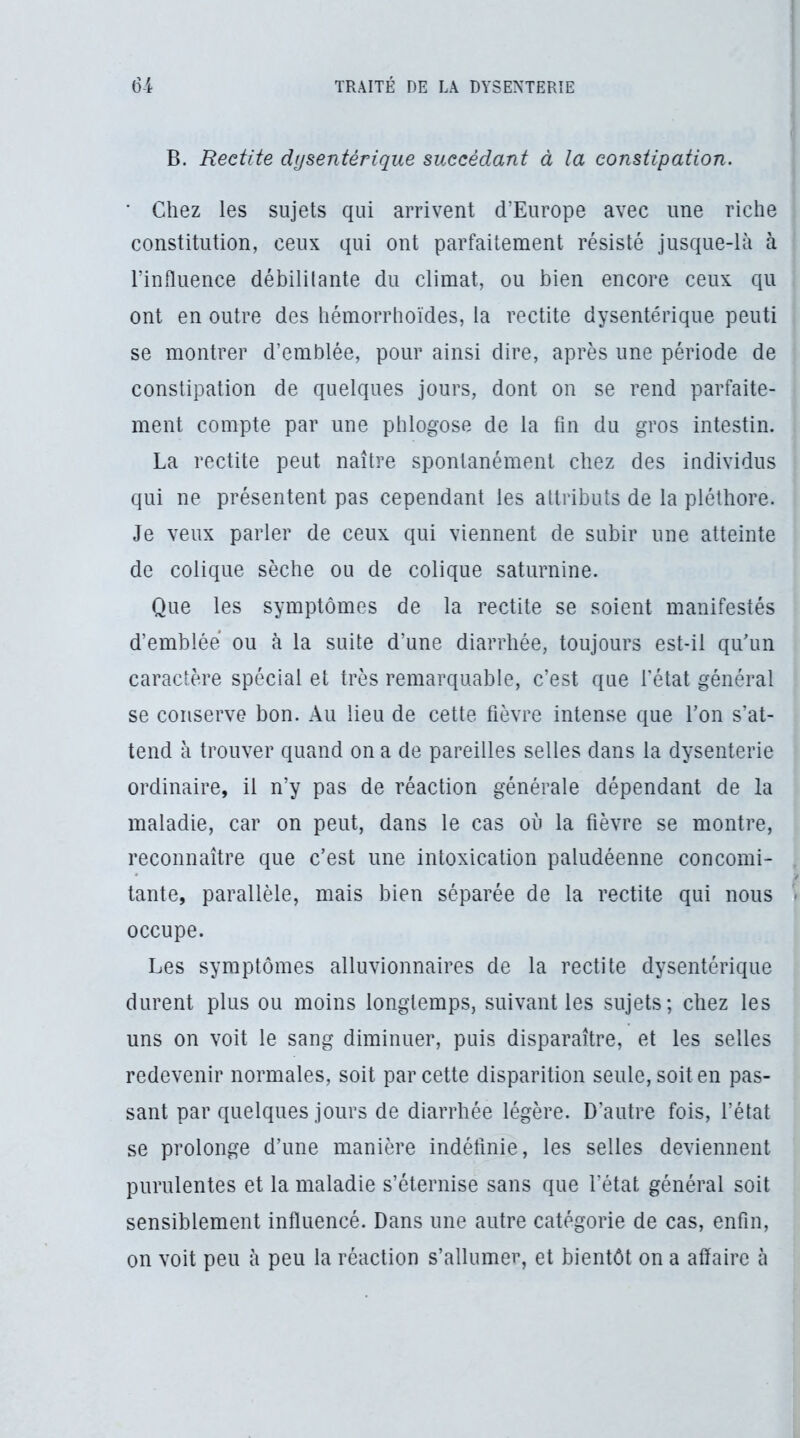 B. Redite dysentérique succédant à la constipation. ' Chez les sujets qui arrivent d’Europe avec une riche constitution, ceux qui ont parfaitement résisté jusque-là à l’influence débililante du climat, ou bien encore ceux qu ont en outre des hémorrhoïdes, la redite dysentérique peuti se montrer d’emblée, pour ainsi dire, après une période de constipation de quelques jours, dont on se rend parfaite- ment compte par une phlogose de la fin du gros intestin. La rectite peut naître spontanément chez des individus qui ne présentent pas cependant les attributs de la pléthore. Je veux parler de ceux qui viennent de subir une atteinte de colique sèche ou de colique saturnine. Que les symptômes de la rectite se soient manifestés d’emblée ou à la suite d’une diarrhée, toujours est-il quhm caractère spécial et très remarquable, c’est que fétat général se conserve bon. Au lieu de cette fièvre intense que l’on s’at- tend à trouver quand on a de pareilles selles dans la dysenterie ordinaire, il n’y pas de réaction générale dépendant de la maladie, car on peut, dans le cas où la fièvre se montre, reconnaître que c’est une intoxication paludéenne concomi- tante, parallèle, mais bien séparée de la rectite qui nous occupe. Les symptômes alluvionnaires de la rectite dysentérique durent plus ou moins longtemps, suivant les sujets; chez les uns on voit le sang diminuer, puis disparaître, et les selles redevenir normales, soit par cette disparition seule, soit en pas- sant par quelques jours de diarrhée légère. D’autre fois, l’état se prolonge d’une manière indéfinie, les selles deviennent purulentes et la maladie s’éternise sans que l’état général soit sensiblement influencé. Dans une autre catégorie de cas, enfin, on voit peu à peu la réaction s’allumer, et bientôt on a affaire à