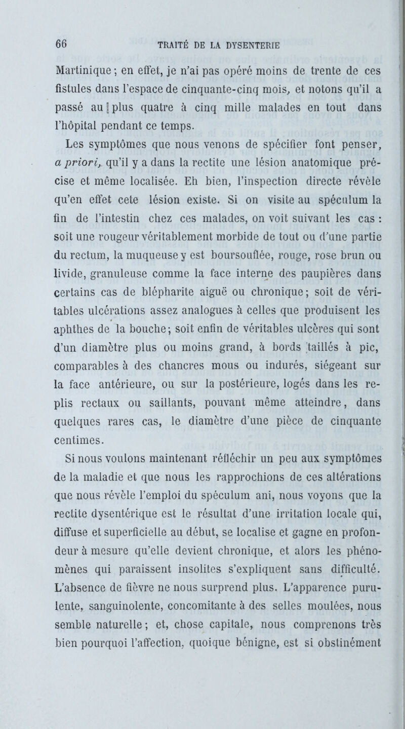 Martinique; en effet, je n’ai pas opéré moins de trente de ces fistules dans l’espace de cinquante-cinq mois^ et notons qu’il a passé au | plus quatre à cinq mille malades en tout dans l’hôpital pendant ce temps. Les symptômes que nous venons de spécifier font penser, a priori, qu’il y a dans la redite une lésion anatomique pré- cise et même localisée. Eh bien, l’inspection directe révèle qu’en effet cete lésion existe. Si on visite au spéculum la fin de l’intestin chez ces malades, on voit suivant les cas : soit une rougeur véritablement morbide de tout ou d’une partie du rectum, la muqueuse y est boursouflée, rouge, rose brun ou livide, granuleuse comme la face interne des paupières dans certains cas de blépharite aiguë ou chronique; soit de véri- tables ulcérations assez analogues à celles que produisent les apbthes de la bouche; soit enfin de véritables ulcères qui sont d’un diamètre plus ou moins grand, à bords 'taillés à pic, comparables à des chancres mous ou indurés, siégeant sur la face antérieure, ou sur la postérieure, logés dans les re- plis rectaux ou saillants, pouvant même atteindre, dans quelques rares cas, le diamètre d’une pièce de cinquante centimes. Si nous voulons maintenant réfléchir un peu aux symptômes de la maladie et que nous les rapprochions de ces altérations que nous révèle l’emploi du spéculum ani, nous voyons que la redite dysentérique est le résultat d’une irritation locale qui, diffuse et superficielle au début, se localise et gagne en profon- deur à mesure qu’elle devient chronique, et alors les phéno- mènes qui paraissent insolites s’expliquent sans difficulté. L’absence de fièvre ne nous surprend plus. L’apparence puru- lente, sanguinolente, concomitante à des selles moulées, nous semble naturelle; et, chose capitale, nous comprenons très bien pourquoi l’affection, quoique bénigne, est si obstinément