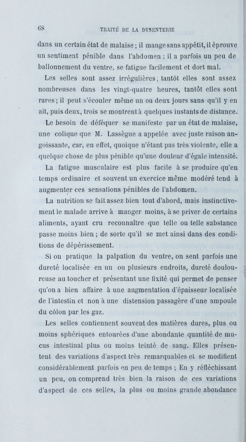 dans un certain état de malaise; il mange sans appétit, il éprouve un sentiment pénible dans l’abdomen ; il a parfois un peu de ballonnement du ventre, se fatigue facilement et dort mal. Les selles sont assez irrégulières ; tantôt elles sont assez nombreuses dans les vingt-quatre heures, tantôt elles sont rares ; il peut s’écouler même un ou deux jours sans qu’il y en ait, puis deux, trois se montrent à quelques instants de distance. Le besoin de déféquer se manifeste par un état de malaise, une colique que M. Lassègue a appelée avec juste raison an- goissante, car, en effet, quoique n’étant pas très violente, elle a quelque chose de plus pénible qu’une douleur d’égale intensité. La fatigue musculaire est plus facile à se produire qu’en temps ordinaire et souvent un exercice même modéré tend à augmenter ces sensations pénibles de l’abdomen. La nutrition se fait assez bien tout d’abord, mais instinctive- ment le malade arrive à manger moins, à se priver de certains aliments, ayant cru reconnaître que telle ou telle substance passe moins bien ; de sorte qu’il se met ainsi dans des condi- tions de dépérissement. Si on pratique la palpation du ventre, on sent parfois une dureté localisée en un ou plusieurs endroits, dureté doulou- , reuse au toucher et présentant une fixité qui permet de penser ** qu’on a bien affaire à une augmentation d’épaisseur localisée de l’intestin et non à une distension passagère d’une ampoule du côlon par les gaz. Les selles contiennent souvent des matières dures, plus ou moins sphériques entourées d’une abondante quantité de mu- cus intestinal plus ou moins teinté de sang. Elles présen- tent des variations d'aspect très remarquables et se modifient considérablement parfois en peu de temps ; En y réfléchissant un peu, on comprend très bien la raison de ces variations d’aspect de ces selles, la plus ou moins grande abondance