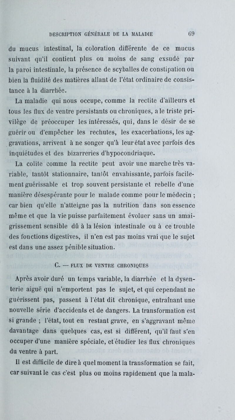 du mucus intestinal, la coloration différente de ce mucus suivant qu’il contient plus ou moins de sang exsudé par la paroi intestinale, la présence de scyballes de constipation ou bien la fluidité des matières allant de l’état ordinaire de consis- tance à la diarrhée. La maladie qui nous occupe, comme la rectite d’ailleurs et tous les flux de ventre persistants ou chroniques, a le triste pri- vilège de préoccuper les intéressés, qui, dans le désir de se guérir ou d’empêcher les rechutes, les exacerbations, les ag- gravations, arrivent à ne songer qu’à leur état avec parfois des inquiétudes et des bizarreries d’hypocondriaque. La colite comme la rectite peut avoir une marche très va- riable, tantôt stationnaire, tantôt envahissante, parfois facile- ment guérissable et trop souvent persistante et rebelle d’une manière désespérante pour le malade comme pour le médecin ; car bien qu’elle n’atteigne pas la nutrition dans son essence même et que la vie puisse parfaitement évoluer sans un amai- grissement sensible dû à la lésion intestinale ou à ce trouble des fonctions digestives, il n’en est pas moins vrai que le sujet est dans une assez pénible situation. G. — FLUX DE VENTRE CHRONIQUES Après avoir duré un temps variable, la diarrhée et la dysen- terie aiguë qui n’emportent pas le sujet, et qui cependant ne guérissent pas, passent à l'état dit chronique, entraînant une nouvelle série d’accidents et de dangers. La transformation est si grande ; l’état, tout en restant grave, en s’aggravant même davantage dans quelques cas, est si different, qu’il faut s’en occuper d’une manière spéciale, et étudier les flux chroniques du ventre à part. Il est difficile de dire à quel moment la transformation se fait, car suivant le cas c’est plus ou moins rapidement que lamala-