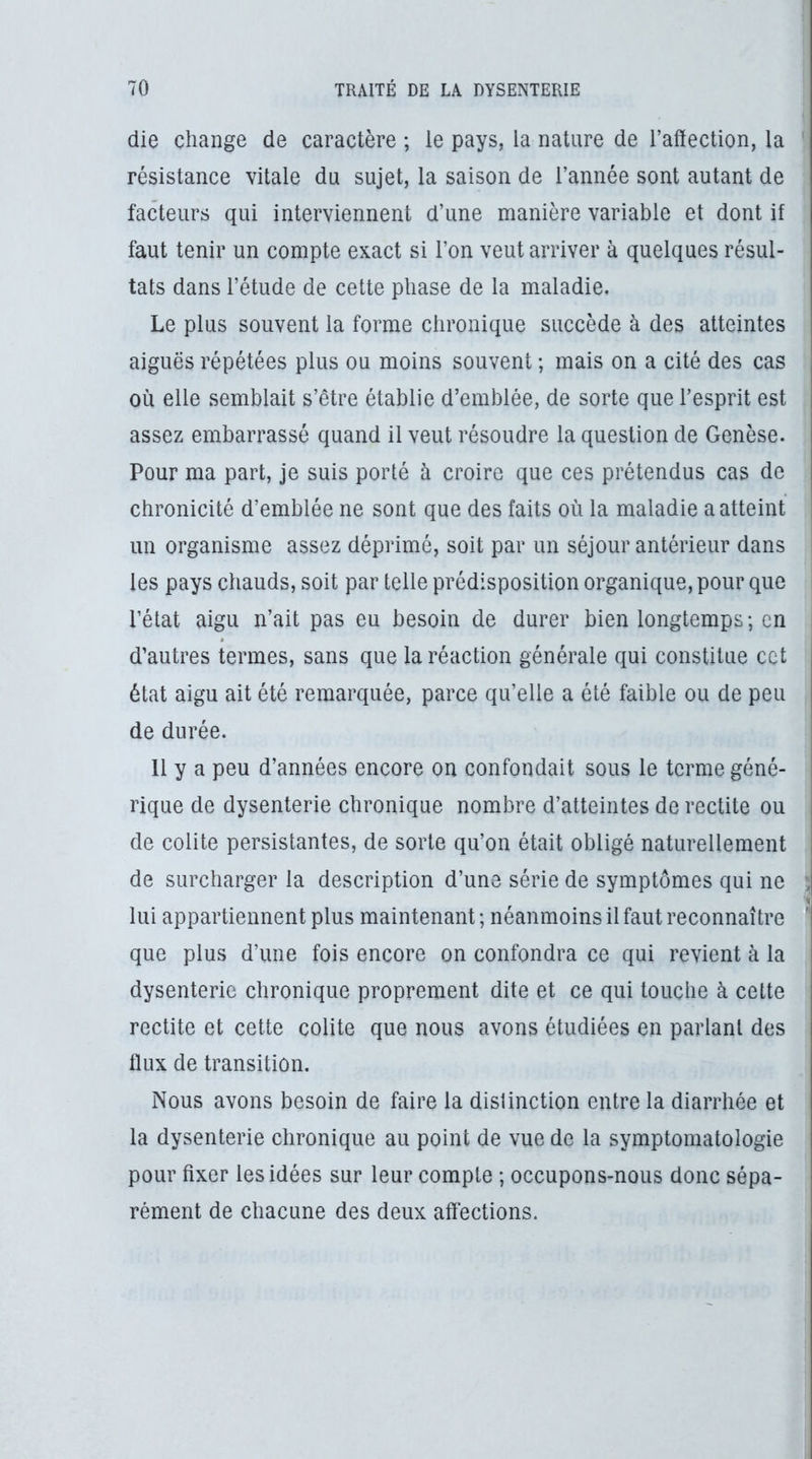 die change de caractère ; le pays, la nature de l’affection, la résistance vitale du sujet, la saison de l’année sont autant de facteurs qui interviennent d’une manière variable et dont if faut tenir un compte exact si l’on veut arriver à quelques résul- tats dans l’étude de cette phase de la maladie. Le plus souvent la forme chronique succède à des atteintes aiguës répétées plus ou moins souvent ; mais on a cité des cas où elle semblait s’être établie d’emblée, de sorte que l’esprit est assez embarrassé quand il veut résoudre la question de Genèse. Pour ma part, je suis porté à croire que ces prétendus cas de chronicité d’emblée ne sont que des faits où la maladie a atteint un organisme assez déprimé, soit par un séjour antérieur dans les pays chauds, soit par telle prédisposition organique, pour que l’état aigu n’ait pas eu besoin de durer bien longtemps; en d’autres termes, sans que la réaction générale qui constitue cct état aigu ait été remarquée, parce qu’elle a été faible ou de peu de durée. Il y a peu d’années encore on confondait sous le terme géné- rique de dysenterie chronique nombre d’atteintes de rectite ou de colite persistantes, de sorte qu’on était obligé naturellement de surcharger la description d’une série de symptômes qui ne \ lui appartiennent plus maintenant; néanmoins il faut reconnaître que plus d’une fois encore on confondra ce qui revient à la dysenterie chronique proprement dite et ce qui touche à celte rectite et cette colite que nous avons étudiées en parlant des llux de transition. Nous avons besoin de faire la distinction entre la diarrhée et la dysenterie chronique au point de vue de la symptomatologie pour fixer les idées sur leur compte ; occupons-nous donc sépa- rément de chacune des deux affections.