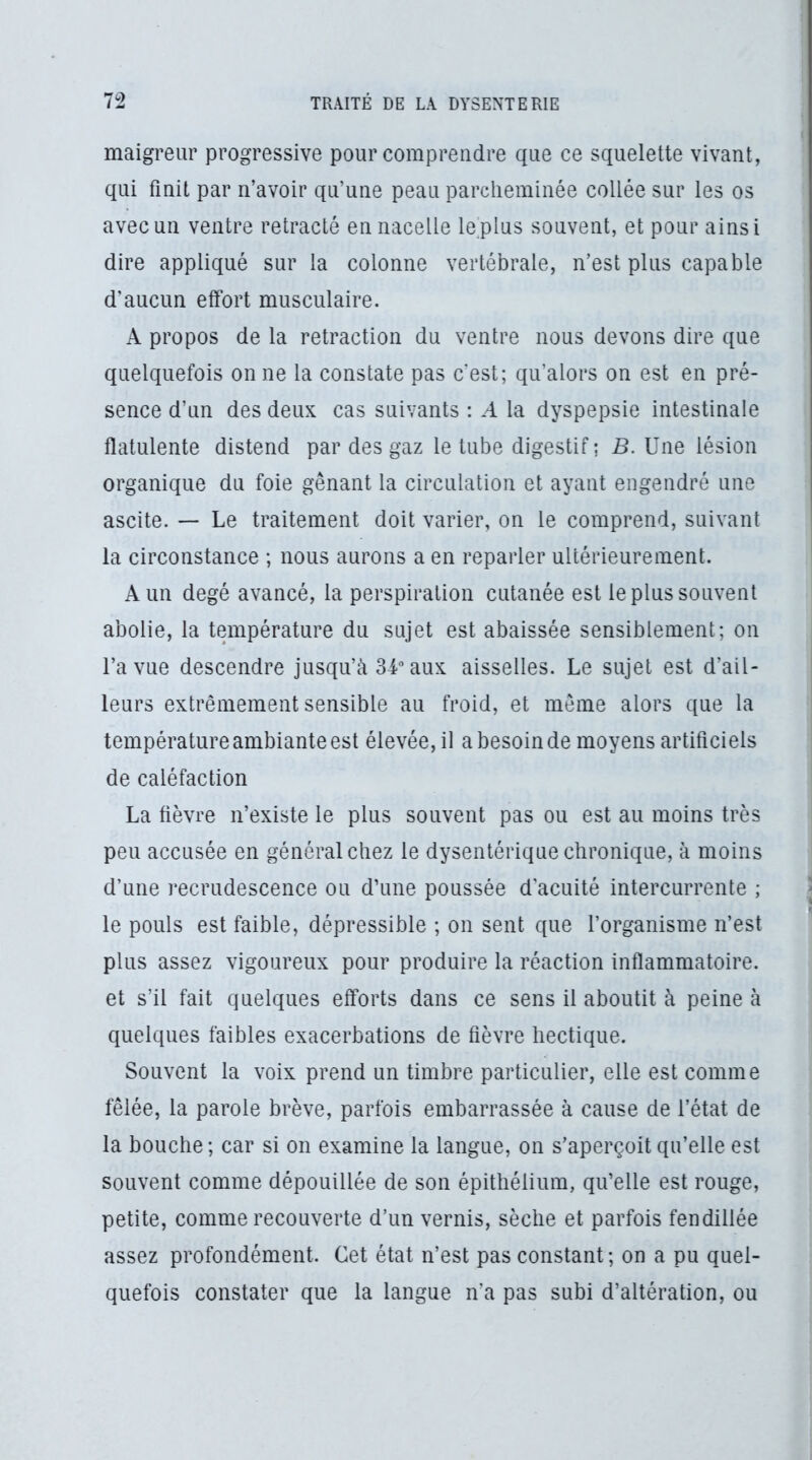 maigreur progressive pour comprendre que ce squelette vivant, qui finit par n’avoir qu’une peau parcheminée collée sur les os avec un ventre rétracté en nacelle le plus souvent, et pour ainsi dire appliqué sur la colonne vertébrale, n’est plus capable d’aucun effort musculaire. X propos de la retraction du ventre nous devons dire que quelquefois on ne la constate pas c’est; qu’alors on est en pré- sence d’un des deux cas suivants : A la dyspepsie intestinale flatulente distend par des gaz le tube digestif ; 5. Une lésion organique du foie gênant la circulation et ayant engendré une ascite. — Le traitement doit varier, on le comprend, suivant la circonstance ; nous aurons a en reparler ultérieurement. A un degé avancé, la perspiration cutanée est le plus souvent abolie, la température du sujet est abaissée sensiblement; on l’a vue descendre jusqu’à 34 aux aisselles. Le sujet est d’ail- leurs extrêmement sensible au froid, et môme alors que la température ambiante est élevée, il a besoin de moyens artificiels de caléfaction La fièvre n’existe le plus souvent pas ou est au moins très peu accusée en général chez le dysentérique chronique, à moins d’une recrudescence ou d’une poussée d'acuité intercurrente ; le pouls est faible, dépressible ; on sent que l’organisme n’est plus assez vigoureux pour produire la réaction inflammatoire, et s’il fait quelques efforts dans ce sens il aboutit à peine à quelques faibles exacerbations de fièvre hectique. Souvent la voix prend un timbre particulier, elle est comme fêlée, la parole brève, parfois embarrassée à cause de l’état de la bouche; car si on examine la langue, on s’aperçoit qu’elle est souvent comme dépouillée de son épithélium, qu’elle est rouge, petite, comme recouverte d’un vernis, sèche et parfois fendillée assez profondément. Cet état n’est pas constant; on a pu quel- quefois constater que la langue n’a pas subi d’altération, ou