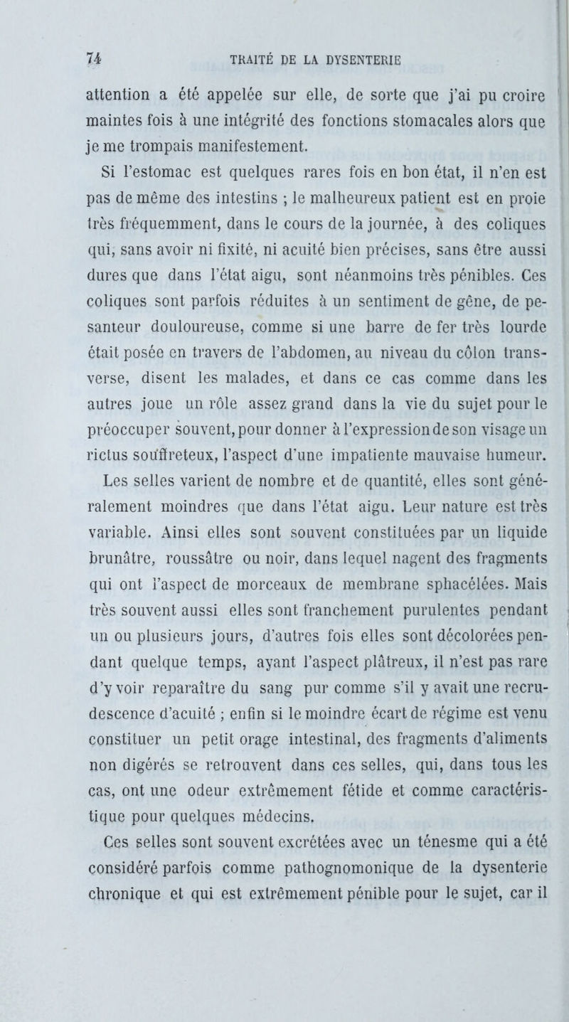 attention a été appelée sur elle, de sorte que j’ai pu croire maintes fois à une intégrité des fonctions stomacales alors que je me trompais manifestement. Si l’estomac est quelques rares fois en bon état, il n’en est pas de même des intestins ; le malheureux patient est en proie très fréquemment, dans le cours de la journée, à des coliques qui, sans avoir ni fixité, ni acuité bien précises, sans être aussi dures que dans l’état aigu, sont néanmoins très pénibles. Ces coliques sont parfois réduites à un sentiment de gêne, de pe- santeur douloureuse, comme si une barre de fer très lourde était posée en travers de l’abdomen, au niveau du côlon trans- verse, disent les malades, et dans ce cas comme dans les autres joue un rôle assez grand dans la vie du sujet pour le préoccuper souvent, pour donner à l’expression de son visage un rictus souffreteux, l’aspect d’une impatiente mauvaise humeur. Les selles varient de nombre et de quantité, elles sont géné- ralement moindres que dans l’état aigu. Leur nature est très variable. Ainsi elles sont souvent constituées par un liquide brunâtre, roussâtre ou noir, dans lequel nagent des fragments qui ont l’aspect de morceaux de membrane sphacélées. Mais très souvent aussi elles sont franchement purulentes pendant un ou plusieurs jours, d’autres fois elles sont decolorees pen- dant quelque temps, ayant l’aspect plâtreux, il n’est pas rare d’y voir reparaître du sang pur comme s’il y avait une recru- descence d’acuité ; enfin si le moindre écart de régime est venu constituer un petit orage intestinal, des fragments d’aliments non digérés se retrouvent dans ces selles, qui, dans tous les cas, ont une odeur extrêmement fétide et comme caractéris- tique pour quelques médecins. Ces selles sont souvent excrétées avec un ténesme qui a été considéré parfois comme pathognomonique de la dysenterie chronique et qui est extrêmement pénible pour le sujet, car il ■1