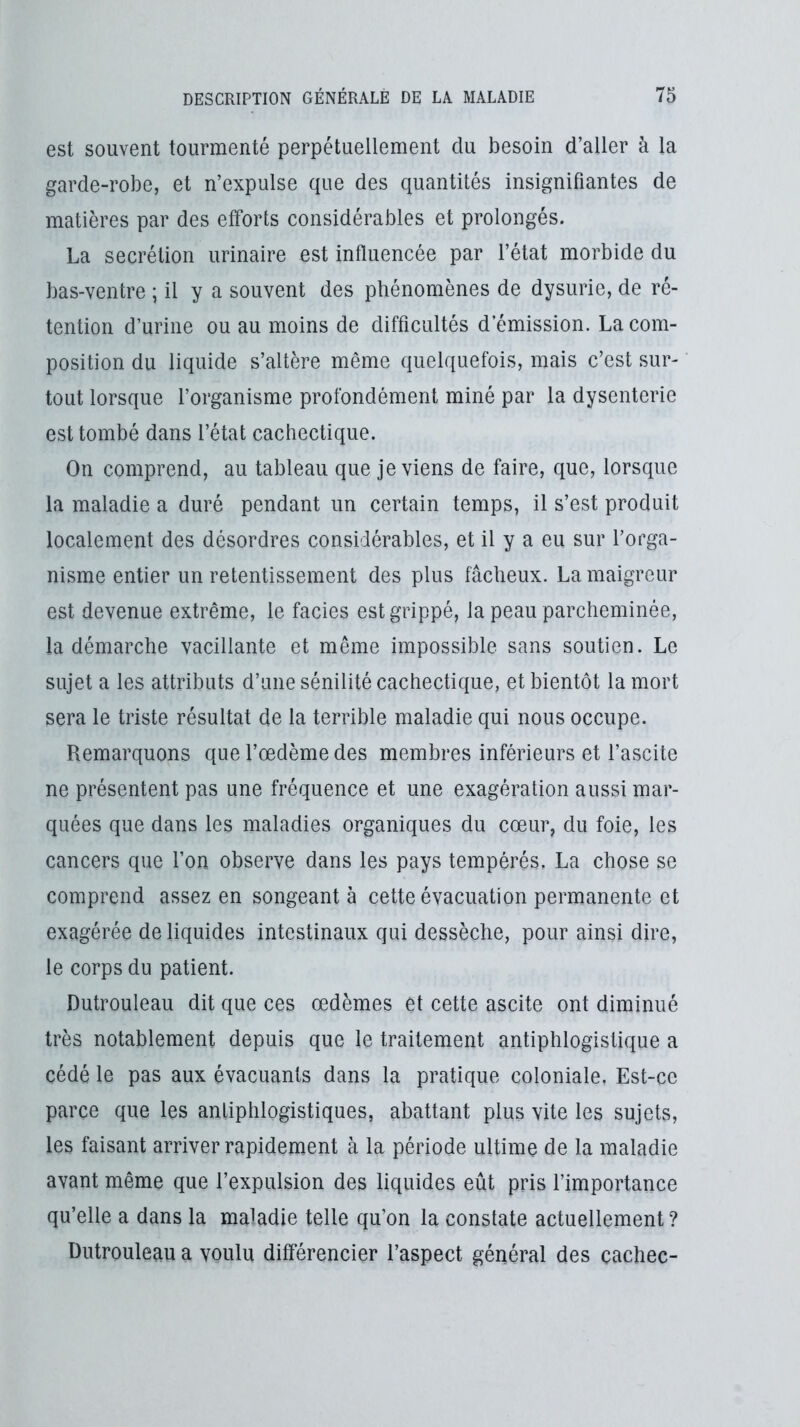 est souvent tourmenté perpétuellement du besoin d’aller à la garde-robe, et n’expulse que des quantités insignifiantes de matières par des efforts considérables et prolongés. La secrétion urinaire est influencée par l’état morbide du bas-ventre ; il y a souvent des phénomènes de dysurie, de ré- tention d’urine ou au moins de difficultés démission. La com- position du liquide s’altère même quelquefois, mais c’est sur- tout lorsque l’organisme profondément miné par la dysenterie est tombé dans l’état cachectique. On comprend, au tableau que je viens de faire, que, lorsque la maladie a duré pendant un certain temps, il s’est produit localement des désordres considérables, et il y a eu sur l’orga- nisme entier un retentissement des plus fâcheux. La maigreur est devenue extrême, le faciès est grippé, la peau parcheminée, la démarche vacillante et même impossible sans soutien. Le sujet a les attributs d’une sénilité cachectique, et bientôt la mort sera le triste résultat de la terrible maladie qui nous occupe. Remarquons que l’œdème des membres inférieurs et l’ascite ne présentent pas une fréquence et une exagération aussi mar- quées que dans les maladies organiques du cœur, du foie, les cancers que l’on observe dans les pays tempérés. La chose se comprend assez en songeante cette évacuation permanente et exagérée de liquides intestinaux qui dessèche, pour ainsi dire, le corps du patient. Dutrouleau dit que ces œdèmes et cette ascite ont diminué très notablement depuis que le traitement antiphlogistique a cédé le pas aux évacuants dans la pratique coloniale. Est-ce parce que les antiphlogistiques, abattant plus vite les sujets, les faisant arriver rapidement à la période ultime de la maladie avant même que l’expulsion des liquides eût pris l’importance qu’elle a dans la maladie telle qu’on la constate actuellement? Dutrouleau a voulu différencier l’aspect général des çachec-