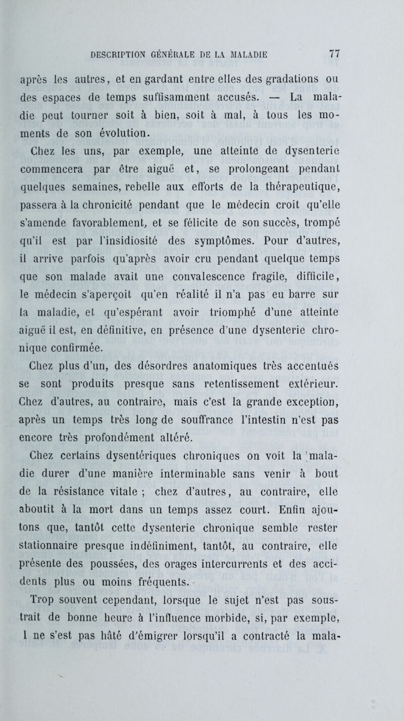 après les autres, et en gardant entre elles des gradations ou des espaces de temps suffisamment accusés. — La mala- die peut tourner soit à bien, soit à mal, à tous les mo- ments de son évolution. Chez les uns, par exemple, une atteinte do dysenterie commencera par être aiguë et, se prolongeant pendant quelques semaines, rebelle aux efforts de la thérapeutique, passera à la chronicité pendant que le médecin croit qu’elle s’amende favorablement, et se félicite de son succès, trompé qu’il est par l'insidiosité des symptômes. Pour d’autres, il arrive parfois qu’après avoir cru pendant quelque temps que son malade avait une convalescence fragile, difficile, le médecin s’aperçoit qu’en réalité il n’a pas eu barre sur la maladie, et qu’espérant avoir triomphé d’une atteinte aiguë il est, en définitive, en présence d’une dysenterie chro- nique confirmée. Chez plus d’un, des désordres anatomiques très accentués se sont produits presque sans retentissement extérieur. Chez d’autres, au contraire, mais c’est la grande exception, après un temps très long de souffrance l’intestin n’est pas encore très profondément altéré. Chez certains dysentériques chroniques on voit la 'mala- die durer d’une manière interminable sans venir à bout de la résistance vitale; chez d’autres, au contraire, elle aboutit à la mort dans un temps assez court. Enfin ajou- tons que, tantôt cette dysenterie chronique semble rester stationnaire presque indéfiniment, tantôt, au contraire, elle présente des poussées, des orages intercurrents et des acci- dents plus ou moins fréquents. Trop souvent cependant, lorsque le sujet n’est pas sous- trait de bonne heure à l’influence morbide, si, par exemple, 1 ne s’est pas hâté d’émigrer lorsqu’il a contracté la mala-