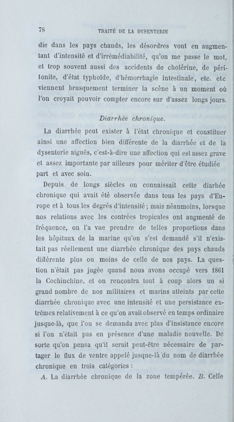 die dans les pays chauds, les désordres vont en augmen- tant d’intensité et d’irrémédiabilité, qu’on me passe le mol, et trop souvent aussi des accidents de cholérine, de péri- tonite, d’état typhoïde, d’hémorrhagie intestinale, etc. etc viennent brusquement terminer la scène à un moment où l’on croyait pouvoir compter encore sur d’assez longs jours. Diarrhée chronique. La diarrhée peut exister à l’état chronique et constituer ainsi une affection bien différente de la diarrhée et de la dysenterie aiguës, c’est-à-dire une affection qui est assez grave et assez importante par ailleurs pour mériter d’être étudiée part et avec soin. Depuis, de longs siècles on connaissait cette diarhée chronique qui avait été observée dans tous les pays d’Eu- rope et à tous les degrés d’intensité ; mais néanmoins, lorsque nos relations avec les contrées tropicales ont augmenté de fréquence, on l’a vue prendre de telles proportions dans les hôpitaux de la marine qu’on s’est demandé s’il n’exis- tait pas réellement une diarrhée chronique des pays chauds différente plus ou moins de celle de nos pays. La ques- tion n'était pas jugée quand nous avons occupé vers 1861 la Cochinchine, et on rencontra tout à coup alors un si grand nombre de nos militaires et marins atteints par cette diarrhée chronique avec une intensité et une persistance ex- trêmes relativement à ce qu'on avait observé en temps ordinaire jusque-là, que l’on se demanda avec plus d’insistance encore si l’on n’était pas en présence d’une maladie nouvelle. De sorte qu’on pensa qu’il serait peut-être nécessaire de par- tager le flux de ventre appelé jusque-là 'du nom de diarrhée chronique en trois catégories : A. La diarrhée chronique de la zone tempérée. B. Celle