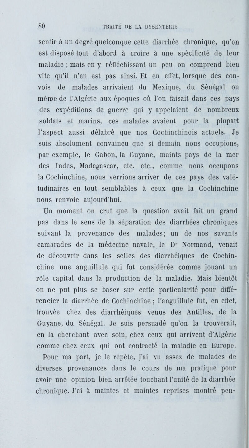 sentir à un degré quelconque cette diarrhée chronique, qu’on est disposé tout d’abord à croire à une spécificité de leur maladie ; mais en y réfléchissant un peu on comprend bien vite qu’il n’en est pas ainsi. Et en effet, lorsque des con- vois de malades arrivaient du Mexique, du Sénégal ou même de l’Algérie aux époques où l’on faisait dans ces pays des expéditions de guerre qui y appelaient de nombreux soldats et marins, ces malades avaient pour la plupart l’aspect aussi délabré que nos Cochinchinois actuels. Je suis absolument convaincu que si demain nous occupions, par exemple, le Gabon, la Guyane, maints pays de la mer des Indes, Madagascar, etc. etc., comme nous occupons la Gochinchine, nous verrions arriver de ces pays des valé- tudinaires en tout semblables à ceux que la Gochinchine nous renvoie aujourd’hui. Un moment on crut que la question avait fait un grand pas dans le sens de la séparation des diarrhées chroniques suivant la provenance des malades; un de nos savants camarades de la médecine navale, le D'* Normand, venait de découvrir dans les selles des diarrhéiques de Cochin- chine une anguillule qui fut considérée comme jouant un rôle capital dans la production de la maladie. Mais bientôt on ne put plus se baser sur cette particularité pour diffé- rencier la diarrhée de Gochinchine ; l’anguillule fut, en effet, trouvée chez des diarrhéiques venus des Antilles, de la Guyane, du Sénégal. Je suis persuadé qu’on la trouverait, en la cherchant avec soin, chez ceux qui arrivent d’Algérie comme chez ceux qui ont contracté la maladie en Europe. Pour ma part, je le répète, j’ai vu assez de malades de diverses provenances dans le cours de ma pratique pour avoir une opinion bien arrêtée touchant l’unité de la diarrhée chronique. J’ai à maintes et maintes reprises montré peu-