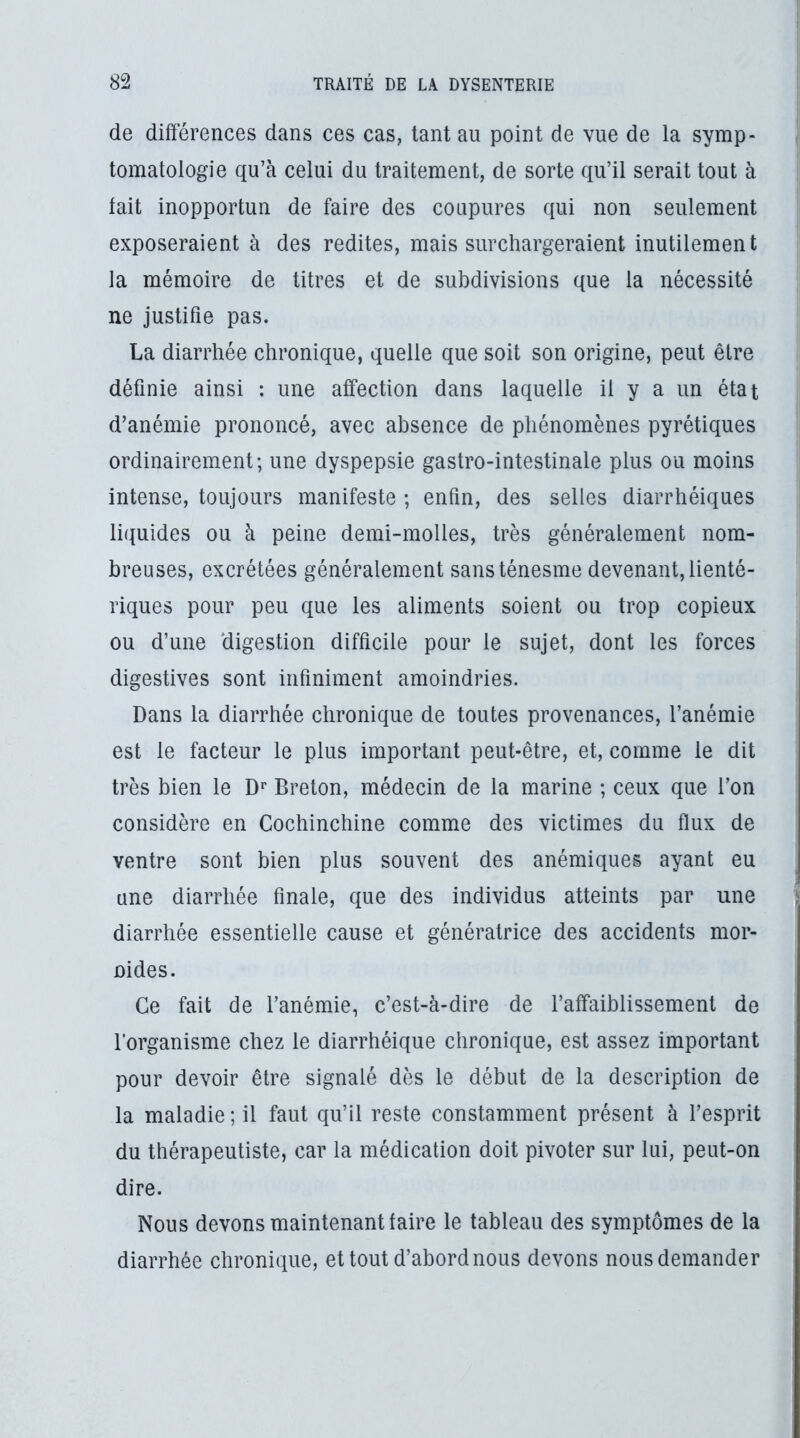 de différences dans ces cas, tant au point de vue de la symp- tomatologie qu’à celui du traitement, de sorte qu’il serait tout à tait inopportun de faire des coupures qui non seulement exposeraient à des redites, mais surchargeraient inutilement la mémoire de titres et de subdivisions que la nécessité ne justifie pas. La diarrhée chronique, quelle que soit son origine, peut être définie ainsi : une affection dans laquelle il y a un état d’anémie prononcé, avec absence de phénomènes pyrétiques ordinairement; une dyspepsie gastro-intestinale plus ou moins intense, toujours manifeste ; enfin, des selles diarrhéiques liquides ou à peine demi-molles, très généralement nom- breuses, excrétées généralement sans ténesme devenant, lienté- riques pour peu que les aliments soient ou trop copieux ou d’une digestion difficile pour le sujet, dont les forces digestives sont infiniment amoindries. Dans la diarrhée chronique de toutes provenances, l’anémie est le facteur le plus important peut-être, et, comme le dit très bien le Breton, médecin de la marine ; ceux que l’on considère en Cochinchine comme des victimes du flux de ventre sont bien plus souvent des anémiques ayant eu une diarrhée finale, que des individus atteints par une diarrhée essentielle cause et génératrice des accidents mor- ûides. Ce fait de l’anémie, c’est-à-dire de l’affaiblissement de l’organisme chez le diarrhéique chronique, est assez important pour devoir être signalé dès le début de la description de la maladie; il faut qu’il reste constamment présent à l’esprit du thérapeutiste, car la médication doit pivoter sur lui, peut-on dire. Nous devons maintenant taire le tableau des symptômes de la diarrhée chronique, et tout d’abord nous devons nous demander