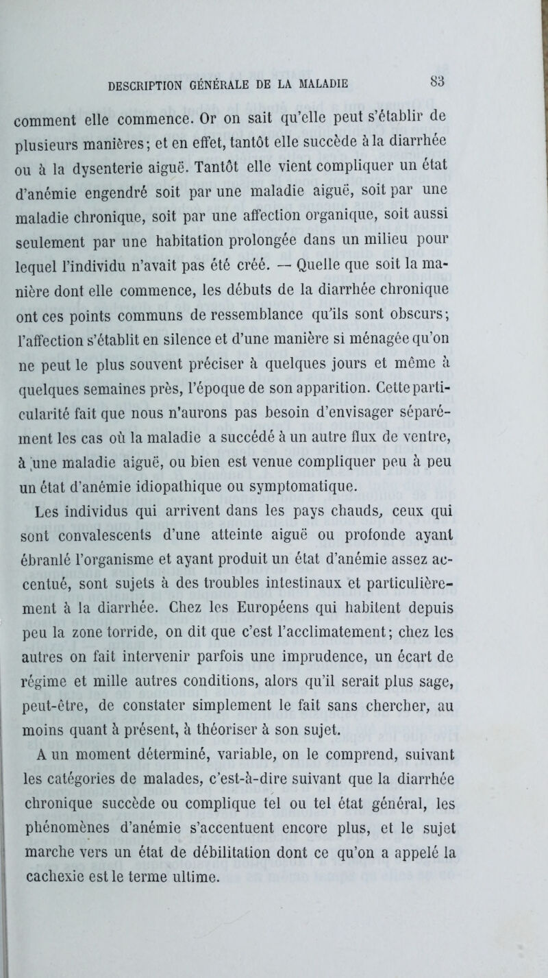 comment elle commence. Or on sait qu’elle peut s’établir de plusieurs manières ; et en effet, tantôt elle succède à la diarrhée ou à la dysenterie aiguë. Tantôt elle vient compliquer un état d’anémie engendré soit par une maladie aiguë, soit par une maladie chronique, soit par une affection organique, soit aussi seulement par une habitation prolongée dans un milieu pour lequel l’individu n’avait pas été créé. — Quelle que soit la ma- nière dont elle commence, les débuts de la diarrhée chronique ont ces points communs de ressemblance quTls sont obscurs; l’affection s’établit en silence et d’une manière si ménagée qu’on ne peut le plus souvent préciser à quelques jours et même à quelques semaines près, l’époque de son apparition. Cette parti- cularité fait que nous n’aurons pas besoin d’envisager séparé- ment les cas où la maladie a succédé à un autre flux de ventre, à [une maladie aiguë, ou bieu est venue compliquer peu à peu un état d’anémie idiopathique ou symptomatique. Les individus qui arrivent dans les pays chauds^ ceux qui sont convalescents d’une atteinte aiguë ou profonde ayant ébranlé l’organisme et ayant produit un état d’anémie assez ac- centué, sont sujets à des troubles intestinaux et particulière- ment à la diarrhée. Chez les Européens qui habitent depuis peu la zone torride, on dit que c’est l’acclimatement; chez les autres on fait intervenir parfois une imprudence, un écart de régime et mille autres conditions, alors qu’il serait plus sage, peut-être, de constater simplement le fait sans chercher, au ! moins quant à présent, à théoriser à son sujet. I A un moment déterminé, variable, on le comprend, suivant I les catégories de malades, c’est-à-dire suivant que la diarrhée I chronique succède ou complique tel ou tel état général, les I phénomènes d’anémie s’accentuent encore plus, et le sujet 1 marche vers un état de débilitation dont ce qu’on a appelé la I cachexie est le terme ultime.