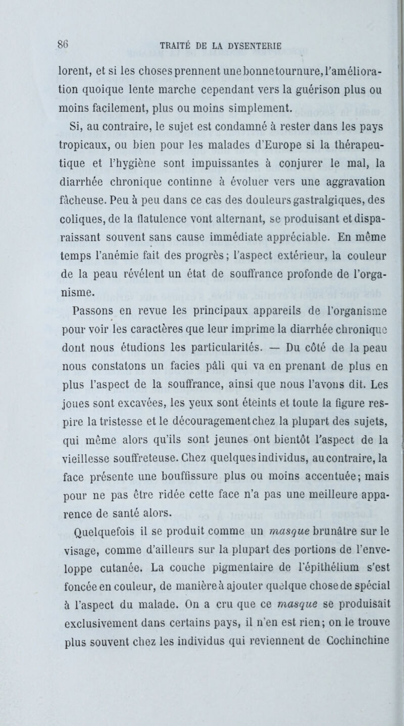 lorent, et si les choses prennent une bonnetournure, raméliora- tion quoique lente marche cependant vers la guérison plus ou moins facilement, plus ou moins simplement. Si, au contraire, le sujet est condamné à rester dans les pays tropicaux, ou bien pour les malades d’Europe si la thérapeu- tique et l’hygiène sont impuissantes à conjurer le mal, la diarrhée chronique continue à évoluer vers une aggravation fâcheuse. Peu à peu dans ce cas des douleurs gastralgiques, des coliques, de la llatulence vont alternant, se produisant et dispa- raissant souvent sans cause immédiate appréciable. En même temps l’anémie fait des progrès ; l’aspect extérieur, la couleur de la peau révélent un état de souffrance profonde de l’orga- nisme. Passons en revue les principaux appareils de l’organisme pour voir les caractères que leur imprime la diarrhée chronique dont nous étudions les particularités. — Du côté de la peau nous constatons un faciès pâli qui va en prenant de plus en plus l’aspect de la souffrance, ainsi que nous l’avons dit. Les joues sont excavées, les yeux sont éteints et toute la figure res- pire la tristesse et le découragement chez la plupart des sujets, qui même alors qu’ils sont jeunes ont bientôt l'aspect de la vieillesse souffreteuse. Chez quelques individus, au contraire, la face présente une bouffissure plus ou moins accentuée; mais pour ne pas être ridée cette face n’a pas une meilleure appa- rence de santé alors. Quelquefois il se produit comme un masque brunâtre sur le visage, comme d’ailleurs sur la plupart des portions de l’enve- loppe cutanée. La couche pigmentaire de l’épithélium s’est foncée en couleur, de manière à ajouter quelque chose de spécial à l’aspect du malade. On a cru que ce masque se produisait exclusivement dans certains pays, il n’en est rien; on le trouve plus souvent chez les individus qui reviennent de Gochinchine