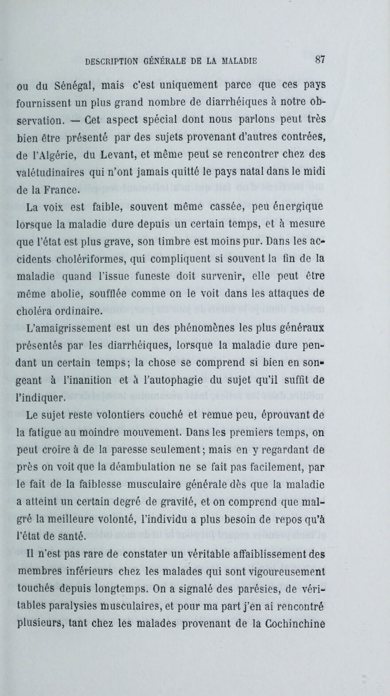 OU du Sénégal, mais c’est uniquement parce que ces pays fournissent un plus grand nombre de diarrhéiques à notre ob- servation. — Cet aspect spécial dont nous parlons peut très bien être présenté par des sujets provenant d’autres contrées, de l’Algérie, du Levant, et même peut se rencontrer chez des valétudinaires qui n’ont jamais quitté le pays natal dans le midi de la France. La voix est faible, souvent même cassée, peu énergique lorsque la maladie dure depuis un certain temps, et à mesure que l’état est plus grave, son timbre est moins pur. Dans les ac- cidents cholériformes, qui compliquent si souvent la fin de la maladie quand l’issue funeste doit survenir, elle peut être même abolie, soufflée comme on le voit dans les attaques de choléra ordinaire. L’amaigrissement est un des phénomènes les plus généraux présentés par les diarrhéiques, lorsque la maladie dure pen- dant un certain temps; la chose se comprend si bien en son- geant à l’inanition et à l’autophagie du sujet qu’il suffit de l’indiquer. Le sujet reste volontiers couché et remue peu, éprouvant de la fatigue au moindre mouvement. Dans les premiers temps, on peut croire à de la paresse seulement; mais en y regardant de près on voit que la déambulation ne se fait pas facilement, par le fait de la faiblesse musculaire générale dès que la maladie a atteint un certain degré de gravité, et on comprend que mal- gré la meilleure volonté, l’individu a plus besoin de repos qu’à l’état de santé. Il n’est pas rare de constater un véritable affaiblissement des membres inférieurs chez les malades qui sont vigoureusement touchés depuis longtemps. On a signalé des parésies, de véri- tables paralysies musculaires, et pour ma part j’en ai rencontré plusieurs, tant chez les malades provenant de la Gochinchine