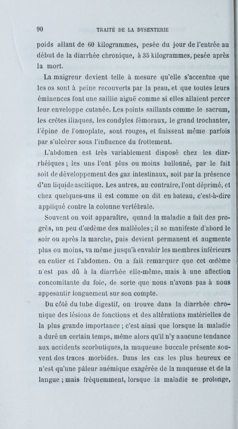 poids allant de 60 kilogrammes, pesée du jour de l’entrée au début de la diarrhée chronique, à 35 kilogrammes, pesée après la mort. La maigreur deAdent telle à mesure qu’elle s’accentue que les os sont à peine recouverts par la peau, et que toutes leurs éminences font une saillie aiguë comme si elles allaient percer leur enveloppe cutanée. Les points saillants comme le sacrum, les crêtes iliaques, les condyles fémoraux, le grand trochanter, répine de l’omoplate, sont rouges, et finissent meme parfois par s’ulcérer sous l’influence du frottement. L’abdomen est très variablement disposé chez les diar- rhéiques ; les uns l’ont plus ou moins ballonné, par le fait soit de développement des gaz intestinaux, soit par la présence d’un liquide ascitique. Les autres, au contraire, l’ont déprimé, et chez quelques-uns il est comme on dit en bateau, c’est-à-dire appliqué contre la colonne vertébrale. Souvent on voit apparaître, quand la maladie a fait des pro- grès, un peu d’œdème des malléoles ; il se manifeste d’abord le soir ou après la marche, puis devient permanent et augmente plus ou moins, va même jusqu’à envahir les membres inférieurs en entier et l’abdomen. On a fait remarquer que cet œdème n’est pas dû à la diarrhée elle-même, mais à une aflection concomitante du foie, de sorte que nous n’avons pas à nous appesantir longuement sur son compte. Du côté du tube digestif, on trouve dans la diarrhée chro- nique des lésions de fonctions et des altérations matérielles de la plus grande importance ; c’est ainsi que lorsque la maladie a duré un certain temps, même alors qu’il n’y a aucune tendance aux accidents scorbutiques,la muqueuse buccale présente sou- vent des traces morbides. Dans les cas les plus heureux ce n’est qu’une pâleur anémique exagérée de la muqueuse et de la langue ; mais fréquemment, lorsque la maladie se prolonge,