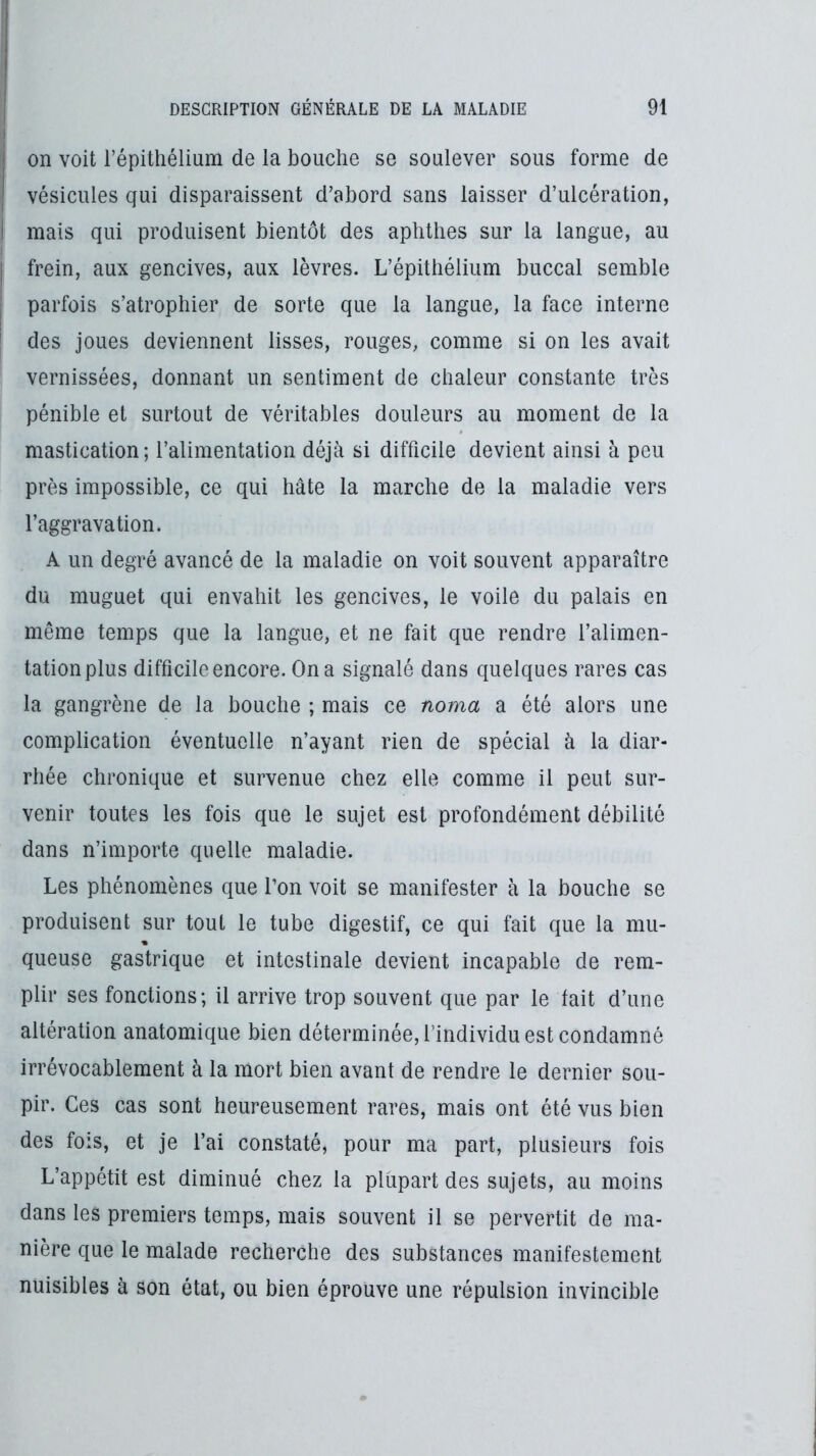 I on voit l’épithélium de la bouche se soulever sous forme de j vésicules qui disparaissent d’abord sans laisser d’ulcération, I mais qui produisent bientôt des aphthes sur la langue, au frein, aux gencives, aux lèvres. L’épithélium buccal semble parfois s’atrophier de sorte que la langue, la face interne des joues deviennent lisses, rouges, comme si on les avait vernissées, donnant un sentiment de chaleur constante très pénible et surtout de véritables douleurs au moment de la mastication; l’alimentation déjà si difficile devient ainsi à peu près impossible, ce qui hâte la marche de la maladie vers l’aggravation. A un degré avancé de la maladie on voit souvent apparaître du muguet qui envahit les gencives, le voile du palais en même temps que la langue, et ne fait que rendre l’alimen- tation plus difficile encore. On a signalé dans quelques rares cas la gangrène de la bouche ; mais ce noma a été alors une complication éventuelle n’ayant rien de spécial à la diar- rhée chronique et survenue chez elle comme il peut sur- venir toutes les fois que le sujet est profondément débilité dans n’importe quelle maladie. Les phénomènes que l’on voit se manifester à la bouche se produisent sur tout le tube digestif, ce qui fait que la mu- queuse gastrique et intestinale devient incapable de rem- plir ses fonctions; il arrive trop souvent que par le lait d’une altération anatomique bien déterminée, l’individu est condamné irrévocablement à la mort bien avant de rendre le dernier sou- pir. Ces cas sont heureusement rares, mais ont été vus bien des fois, et je l’ai constaté, pour ma part, plusieurs fois L’appétit est diminué chez la plupart des sujets, au moins dans les premiers temps, mais souvent il se pervertit de ma- nière que le malade recherche des substances manifestement nuisibles à son état, ou bien éprouve une répulsion invincible