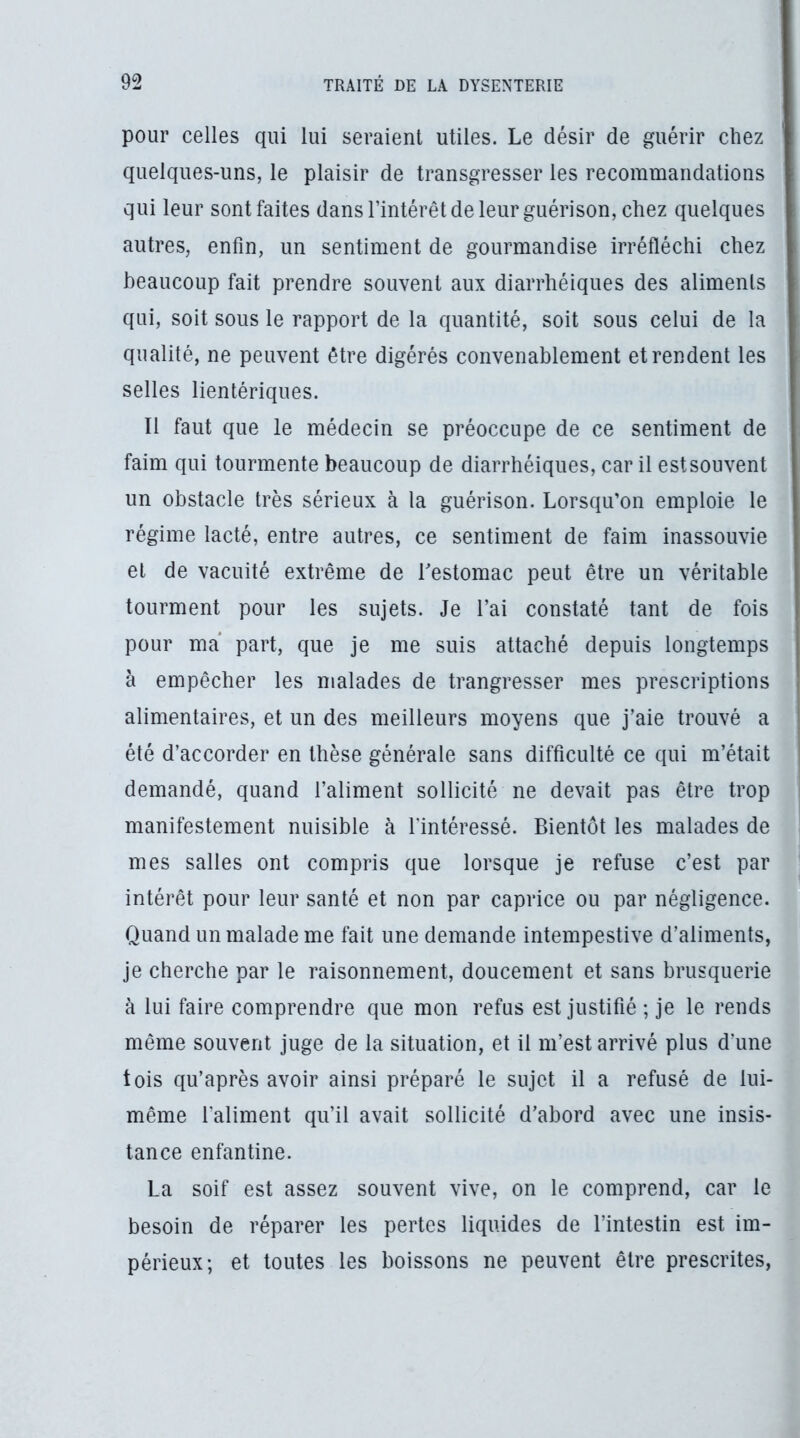 pour celles qui lui seraient utiles. Le désir de guérir chez quelques-uns, le plaisir de transgresser les recommandations qui leur sont faites dans l’intérêt de leur guérison, chez quelques autres, enfin, un sentiment de gourmandise irréfléchi chez beaucoup fait prendre souvent aux diarrhéiques des aliments qui, soit sous le rapport de la quantité, soit sous celui de la qualité, ne peuvent être digérés convenablement et rendent les selles lientériques. Il faut que le médecin se préoccupe de ce sentiment de faim qui tourmente beaucoup de diarrhéiques, car il estsouvent un obstacle très sérieux à la guérison. Lorsqu’on emploie le régime lacté, entre autres, ce sentiment de faim inassouvie et de vacuité extrême de Lestomac peut être un véritable tourment pour les sujets. Je l’ai constaté tant de fois pour ma part, que je me suis attaché depuis longtemps à empêcher les malades de trangresser mes prescriptions alimentaires, et un des meilleurs moyens que j’aie trouvé a été d’accorder en thèse générale sans difficulté ce qui m’était demandé, quand l’aliment sollicité ne devait pas être trop manifestement nuisible à l'intéressé. Bientôt les malades de mes salles ont compris que lorsque je refuse c’est par intérêt pour leur santé et non par caprice ou par négligence. Quand un malade me fait une demande intempestive d’aliments, je cherche par le raisonnement, doucement et sans brusquerie à lui faire comprendre que mon refus est justifié ; je le rends même souvent juge de la situation, et il m’est arrivé plus d’une tois qu’après avoir ainsi préparé le sujet il a refusé de lui- même l’aliment qu’il avait sollicité d’abord avec une insis- tance enfantine. La soif est assez souvent vive, on le comprend, car le besoin de réparer les pertes liquides de l’intestin est im- périeux; et toutes les boissons ne peuvent être prescrites,