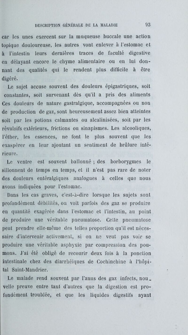 car les unes exercent sur la muqueuse buccale une action topique douloureuse, les autres vont enlever à l’estomac et à l’intestin leurs dernières traces de faculté digestive en délayant encore le chyme alimentaire ou en lui don- nant des qualités qui le rendent plus difficile à être digéré. Le sujet accuse souvent des douleurs épigastriques, soit constantes, soit survenant dès qu’il a pris des aliments Ces douleurs de nature gastralgique, accompagnées ou non de production de gaz, sont heureusement assez bien atteintes soit par les potions calmantes ou alcalinisées, soit par les révulsifs extérieurs, frictions ou sinapismes. Les alcooliques, l’éther, les essences, ne font le plus souvent que les exaspérer en leur ajoutant un sentiment de brûlure inté- rieure. Le ventre est souvent ballonné ; des borborygmes le sillonnent de temps en temps, et il n’est pas rare de noter des douleurs entéralgiques analogues à celles que nous avons indiquées pour l’estomac. Dans les cas graves, c’est-à-dire lorsque les sujets sont profondément débilités, on voit parfois des gaz se produire en quantité exagérée dans l’estomac et l’intestin, au point de produire une véritable pneumatose. Cette pneumatose peut prendre elle-même des telles proportion qu’il est néces- saire d’intervenir activement, si on ne veut pas voir se produire une véritable asphyxie par compression des pou- mons. J’ai été obligé de recourir deux fois à la ponction intestinale chez des diarrhéiques de Cochinchine à l’hôpi- tal Saint-Mandrier. Le malade rend souvent par l’anus des gaz infects, nou_ velle preuve entre tant d’autres que la digestion est pro- fondément troublée, et que les liquides digestifs ayant