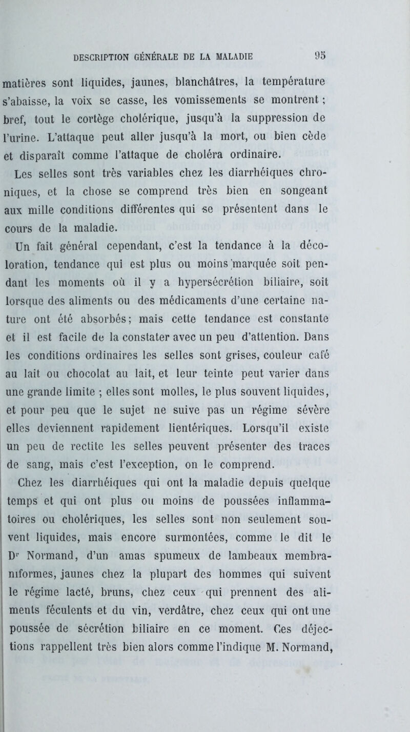 matières sont liquides, jaunes, blanchâtres, la température s’abaisse, la voix se casse, les vomissements se montrent ; bref, tout le cortège cholérique, jusqu’à la suppression de l’urine. L’attaque peut aller jusqu’à la mort, ou bien cède et disparaît comme l’attaque de choléra ordinaire. Les selles sont très variables chez les diarrhéiques chro- niques, et la chose se comprend très bien en songeant aux mille conditions dilférentes qui se présentent dans le cours de la maladie. Un fait général cependant, c’est la tendance à la déco- loration, tendance qui est plus ou moins marquée soit pen- dant les moments où il y a hypersécrétion biliaire, soit lorsque des aliments ou des médicaments d’une certaine na- ture ont été absorbés; mais cette tendance est constante et il est facile de la constater avec un peu d’attention. Dans les conditions ordinaires les selles sont grises, couleur café au lait ou chocolat au lait, et leur teinte peut varier dans une grande limite ; elles sont molles, le plus souvent liquides, et pour peu que le sujet ne suive pas un régime sévère elles deviennent rapidement lientériques. Lorsqu’il existe un peu de redite les selles peuvent présenter des traces de sang, mais c’est l’exception, on le comprend. Chez les diarrhéiques qui ont la maladie depuis quelque temps et qui ont plus ou moins de poussées inflamma- 1 toires ou cholériques, les selles sont non seulement sou- ! vent liquides, mais encore surmontées, comme le dit le ; D^’ Normand, d’un amas spumeux de lambeaux membra- i niformes, jaunes chez la plupart des hommes qui suivent le régime lacté, bruns, chez ceux qui prennent des ali- i ments féculents et du vin, verdâtre, chez ceux qui ont une , poussée de sécrétion biliaire en ce moment. Ces déjec- ! tiens rappellent très bien alors comme l’indique M. Normand,