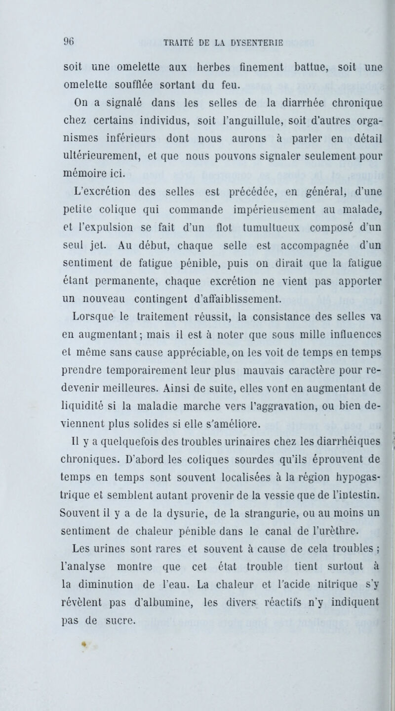 soit une omelette aux herbes finement battue, soit une omelette soufflée sortant du feu. On a signalé dans les selles de la diarrhée chronique chez certains individus, soit l’anguillule, soit d’autres orga- nismes inférieurs dont nous aurons à parler en détail ultérieurement, et que nous pouvons signaler seulement pour mémoire ici. L’excrétion des selles est précédée, en général, d’une petite colique qui commande impérieusement au malade, et l’expulsion se fait d’un flot tumultueux composé d’un seul jet. Au début, chaque selle est accompagnée d’un sentiment de fatigue pénible, puis on dirait que la fatigue étant permanente, chaque excrétion ne vient pas apporter un nouveau contingent d’affaiblissement. Lorsque le traitement réussit, la consistance des selles va en augmentant ; mais il est à noter que sous mille influences et même sans cause appréciable, on les voit de temps en temps prendre temporairement leur plus mauvais caractère pour re- devenir meilleures. Ainsi de suite, elles vont en augmentant de liquidité si la maladie marche vers l’aggravation, ou bien de- viennent plus solides si elle s'améliore. Il y a quelquefois des troubles urinaires chez les diarrhéiques chroniques. D’abord les coliques sourdes qu’ils éprouvent de temps en temps sont souvent localisées à la région hypogas- trique et semblent autant provenir de la vessie que de l’intestin. Souvent il y a de la dysurie, de la strangurie, ou au moins un sentiment de chaleur pénible dans le canal de l’urèthre. Les urines sont rares et souvent à cause de cela troubles ; l’analyse montre que cet état trouble tient surtout à la diminution de l’eau. La chaleur et Tacide nitrique sy révèlent pas d’albumine, les divers réactifs n’y indiquent pas de sucre.